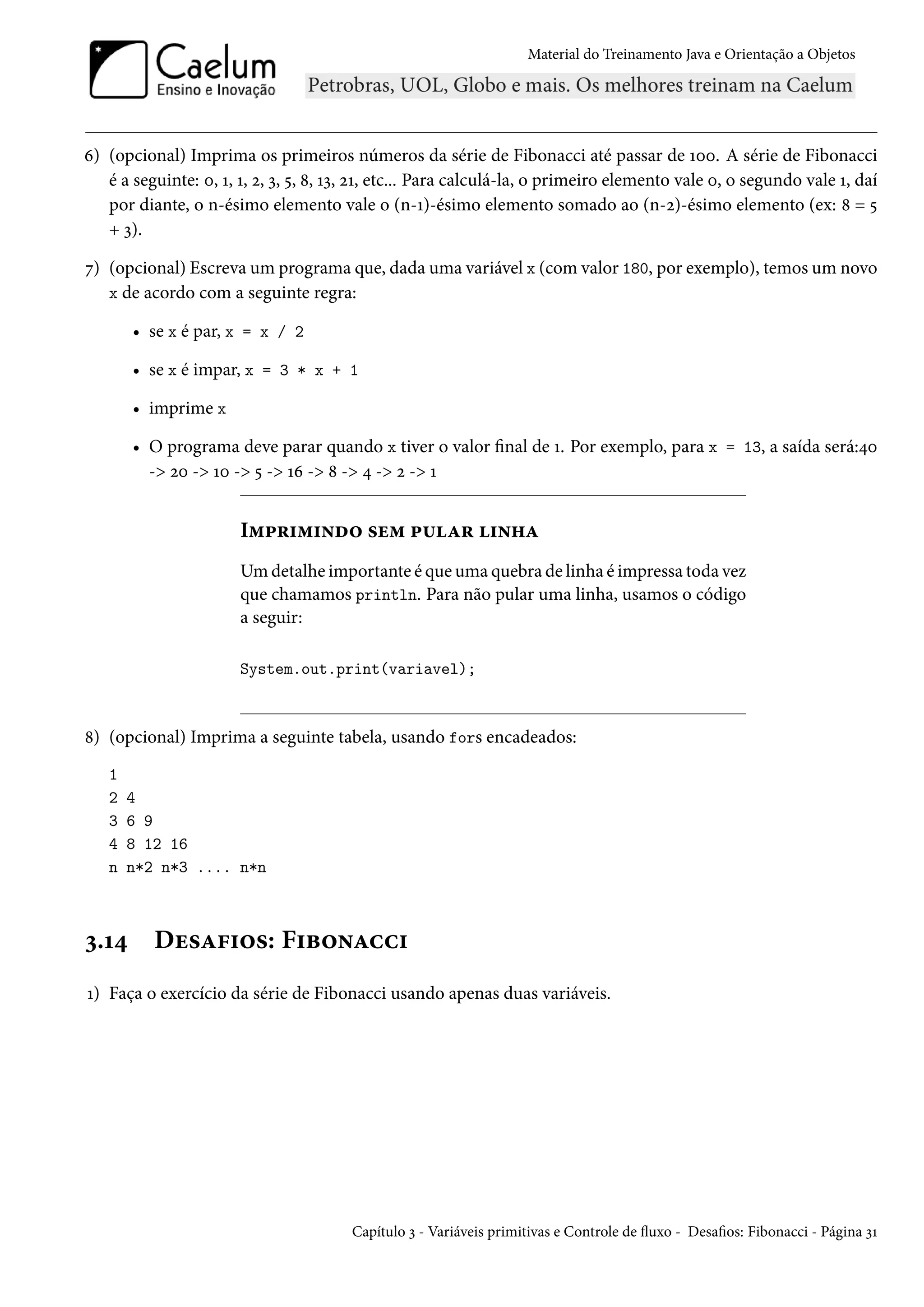Material do Treinamento Java e Orientação a Objetos




6) (opcional) Imprima os primeiros números da série de Fibonacci até passar de 100. A série de Fibonacci
   é a seguinte: 0, 1, 1, 2, 3, 5, 8, 13, 21, etc... Para calculá-la, o primeiro elemento vale 0, o segundo vale 1, daí
   por diante, o n-ésimo elemento vale o (n-1)-ésimo elemento somado ao (n-2)-ésimo elemento (ex: 8 = 5
   + 3).

7) (opcional) Escreva um programa que, dada uma variável x (com valor 180, por exemplo), temos um novo
   x de acordo com a seguinte regra:

       • se x é par, x = x / 2

       • se x é impar, x = 3 * x + 1

       • imprime x

       • O programa deve parar quando x tiver o valor final de 1. Por exemplo, para x = 13, a saída será:40
         -> 20 -> 10 -> 5 -> 16 -> 8 -> 4 -> 2 -> 1


                       Imprimindo sem pular linha
                       Um detalhe importante é que uma quebra de linha é impressa toda vez
                       que chamamos println. Para não pular uma linha, usamos o código
                       a seguir:

                       System.out.print(variavel);



8) (opcional) Imprima a seguinte tabela, usando fors encadeados:
   1
   2   4
   3   6 9
   4   8 12 16
   n   n*2 n*3 .... n*n



3.14      Desafios: Fibonacci
1) Faça o exercício da série de Fibonacci usando apenas duas variáveis.




                                        Capítulo 3 - Variáveis primitivas e Controle de fluxo - Desafios: Fibonacci - Página 31
 