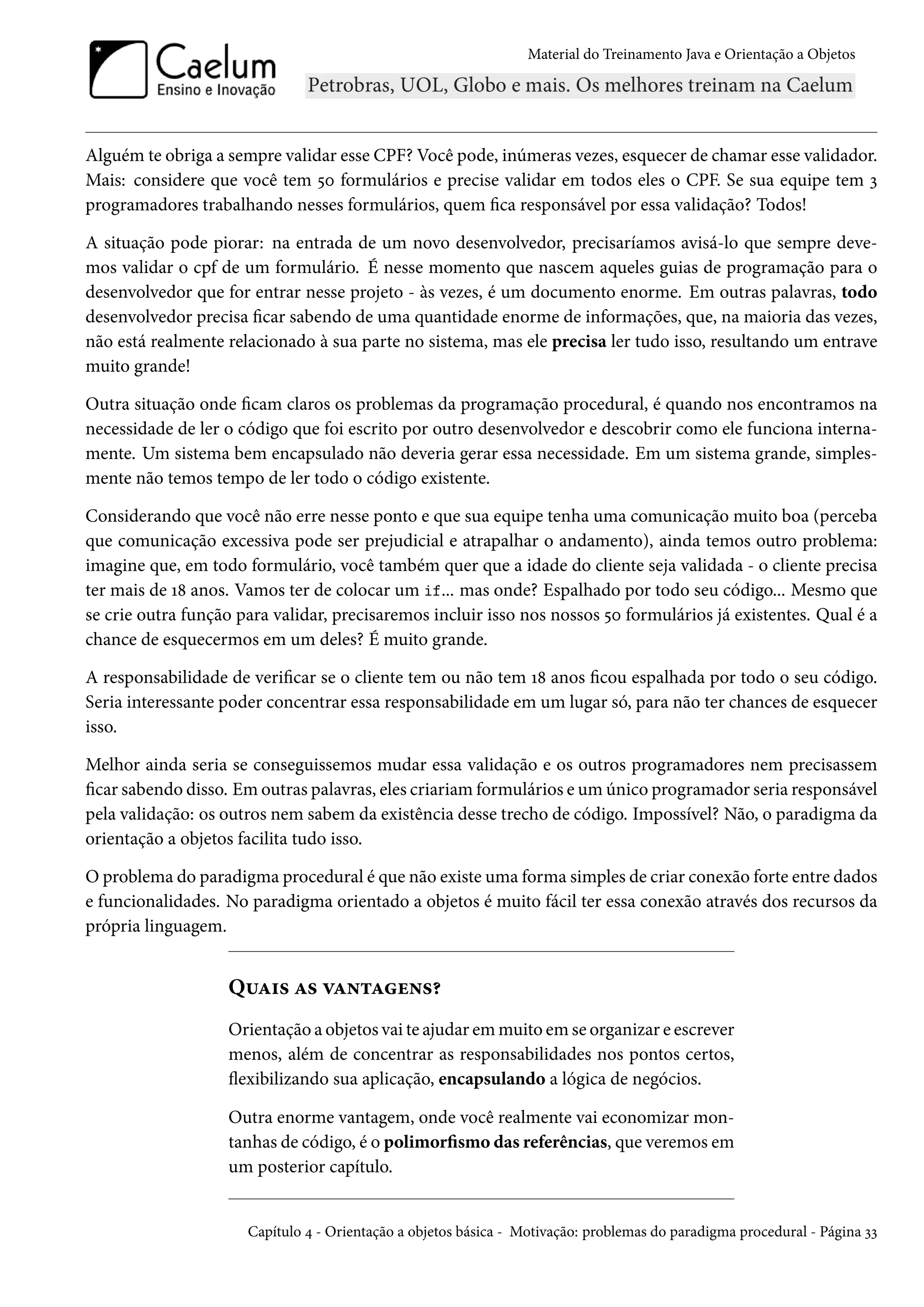 Material do Treinamento Java e Orientação a Objetos




Alguém te obriga a sempre validar esse CPF? Você pode, inúmeras vezes, esquecer de chamar esse validador.
Mais: considere que você tem 50 formulários e precise validar em todos eles o CPF. Se sua equipe tem 3
programadores trabalhando nesses formulários, quem fica responsável por essa validação? Todos!

A situação pode piorar: na entrada de um novo desenvolvedor, precisaríamos avisá-lo que sempre deve-
mos validar o cpf de um formulário. É nesse momento que nascem aqueles guias de programação para o
desenvolvedor que for entrar nesse projeto - às vezes, é um documento enorme. Em outras palavras, todo
desenvolvedor precisa ficar sabendo de uma quantidade enorme de informações, que, na maioria das vezes,
não está realmente relacionado à sua parte no sistema, mas ele precisa ler tudo isso, resultando um entrave
muito grande!

Outra situação onde ficam claros os problemas da programação procedural, é quando nos encontramos na
necessidade de ler o código que foi escrito por outro desenvolvedor e descobrir como ele funciona interna-
mente. Um sistema bem encapsulado não deveria gerar essa necessidade. Em um sistema grande, simples-
mente não temos tempo de ler todo o código existente.

Considerando que você não erre nesse ponto e que sua equipe tenha uma comunicação muito boa (perceba
que comunicação excessiva pode ser prejudicial e atrapalhar o andamento), ainda temos outro problema:
imagine que, em todo formulário, você também quer que a idade do cliente seja validada - o cliente precisa
ter mais de 18 anos. Vamos ter de colocar um if... mas onde? Espalhado por todo seu código... Mesmo que
se crie outra função para validar, precisaremos incluir isso nos nossos 50 formulários já existentes. Qual é a
chance de esquecermos em um deles? É muito grande.

A responsabilidade de verificar se o cliente tem ou não tem 18 anos ficou espalhada por todo o seu código.
Seria interessante poder concentrar essa responsabilidade em um lugar só, para não ter chances de esquecer
isso.

Melhor ainda seria se conseguissemos mudar essa validação e os outros programadores nem precisassem
ficar sabendo disso. Em outras palavras, eles criariam formulários e um único programador seria responsável
pela validação: os outros nem sabem da existência desse trecho de código. Impossível? Não, o paradigma da
orientação a objetos facilita tudo isso.

O problema do paradigma procedural é que não existe uma forma simples de criar conexão forte entre dados
e funcionalidades. No paradigma orientado a objetos é muito fácil ter essa conexão através dos recursos da
própria linguagem.


                   Quais as vantagens?
                   Orientação a objetos vai te ajudar em muito em se organizar e escrever
                   menos, além de concentrar as responsabilidades nos pontos certos,
                   flexibilizando sua aplicação, encapsulando a lógica de negócios.

                   Outra enorme vantagem, onde você realmente vai economizar mon-
                   tanhas de código, é o polimorfismo das referências, que veremos em
                   um posterior capítulo.


                      Capítulo 4 - Orientação a objetos básica - Motivação: problemas do paradigma procedural - Página 33
 