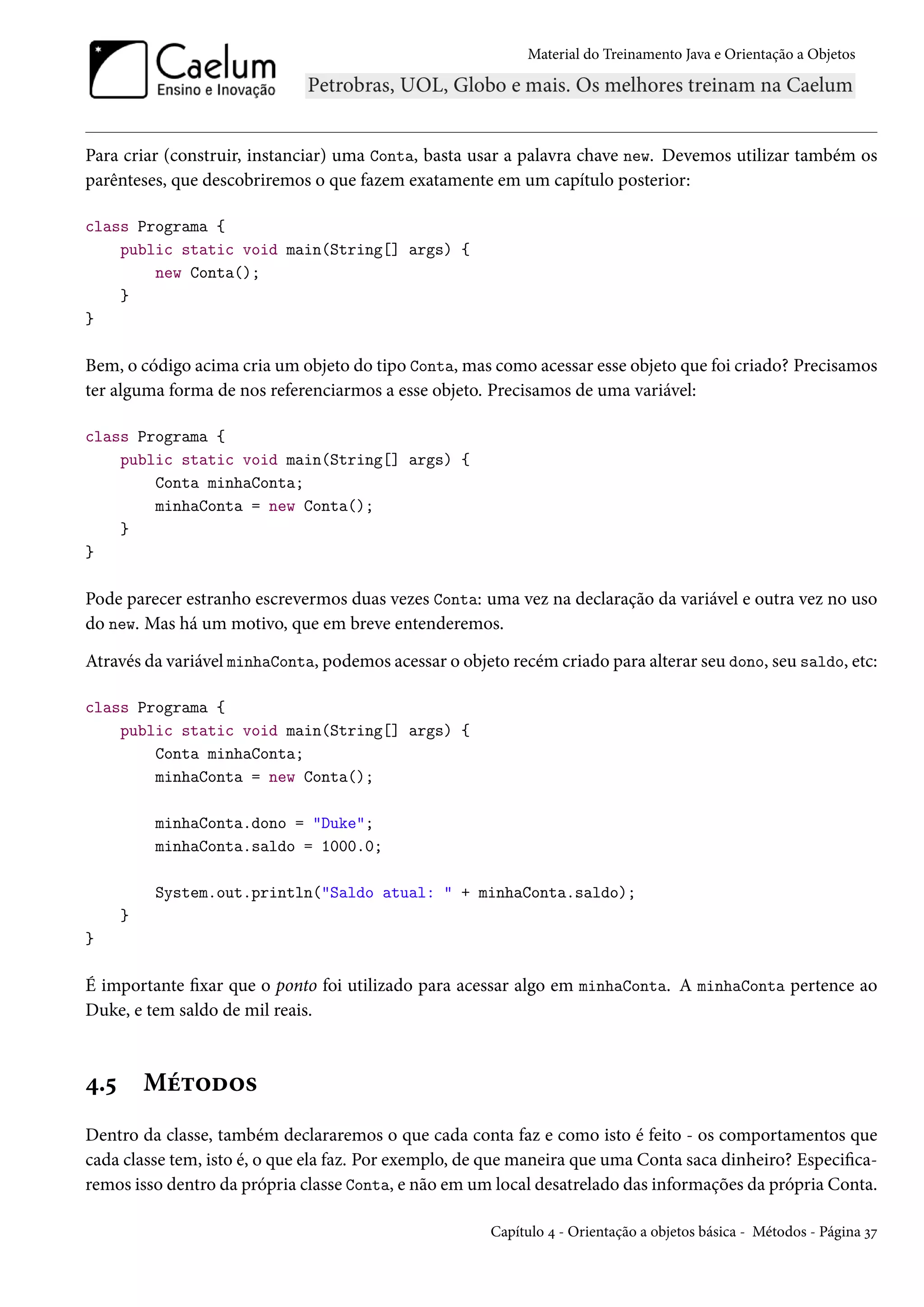 Material do Treinamento Java e Orientação a Objetos




Para criar (construir, instanciar) uma Conta, basta usar a palavra chave new. Devemos utilizar também os
parênteses, que descobriremos o que fazem exatamente em um capítulo posterior:

class Programa {
    public static void main(String[] args) {
        new Conta();
    }
}

Bem, o código acima cria um objeto do tipo Conta, mas como acessar esse objeto que foi criado? Precisamos
ter alguma forma de nos referenciarmos a esse objeto. Precisamos de uma variável:

class Programa {
    public static void main(String[] args) {
        Conta minhaConta;
        minhaConta = new Conta();
    }
}

Pode parecer estranho escrevermos duas vezes Conta: uma vez na declaração da variável e outra vez no uso
do new. Mas há um motivo, que em breve entenderemos.

Através da variável minhaConta, podemos acessar o objeto recém criado para alterar seu dono, seu saldo, etc:

class Programa {
    public static void main(String[] args) {
        Conta minhaConta;
        minhaConta = new Conta();

          minhaConta.dono = "Duke";
          minhaConta.saldo = 1000.0;

          System.out.println("Saldo atual: " + minhaConta.saldo);
      }
}

É importante fixar que o ponto foi utilizado para acessar algo em minhaConta. A minhaConta pertence ao
Duke, e tem saldo de mil reais.



4.5       Métodos
Dentro da classe, também declararemos o que cada conta faz e como isto é feito - os comportamentos que
cada classe tem, isto é, o que ela faz. Por exemplo, de que maneira que uma Conta saca dinheiro? Especifica-
remos isso dentro da própria classe Conta, e não em um local desatrelado das informações da própria Conta.

                                                       Capítulo 4 - Orientação a objetos básica - Métodos - Página 37
 