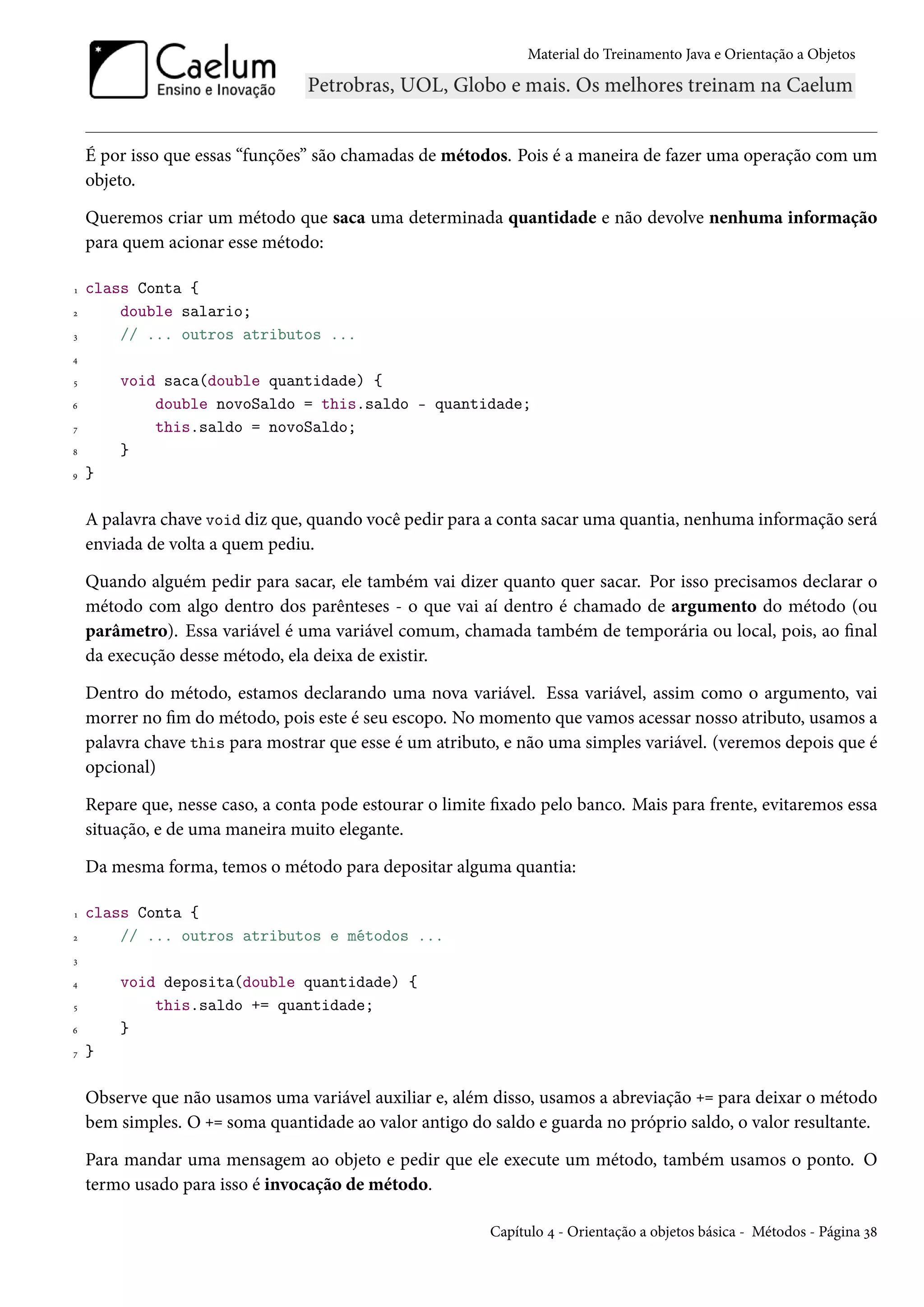 Material do Treinamento Java e Orientação a Objetos




    É por isso que essas “funções” são chamadas de métodos. Pois é a maneira de fazer uma operação com um
    objeto.

    Queremos criar um método que saca uma determinada quantidade e não devolve nenhuma informação
    para quem acionar esse método:

1   class Conta {
2       double salario;
3       // ... outros atributos ...
4

5       void saca(double quantidade) {
6           double novoSaldo = this.saldo - quantidade;
7           this.saldo = novoSaldo;
8       }
9   }

    A palavra chave void diz que, quando você pedir para a conta sacar uma quantia, nenhuma informação será
    enviada de volta a quem pediu.

    Quando alguém pedir para sacar, ele também vai dizer quanto quer sacar. Por isso precisamos declarar o
    método com algo dentro dos parênteses - o que vai aí dentro é chamado de argumento do método (ou
    parâmetro). Essa variável é uma variável comum, chamada também de temporária ou local, pois, ao final
    da execução desse método, ela deixa de existir.

    Dentro do método, estamos declarando uma nova variável. Essa variável, assim como o argumento, vai
    morrer no fim do método, pois este é seu escopo. No momento que vamos acessar nosso atributo, usamos a
    palavra chave this para mostrar que esse é um atributo, e não uma simples variável. (veremos depois que é
    opcional)

    Repare que, nesse caso, a conta pode estourar o limite fixado pelo banco. Mais para frente, evitaremos essa
    situação, e de uma maneira muito elegante.

    Da mesma forma, temos o método para depositar alguma quantia:

1   class Conta {
2       // ... outros atributos e métodos ...
3

4       void deposita(double quantidade) {
5           this.saldo += quantidade;
6       }
7   }

    Observe que não usamos uma variável auxiliar e, além disso, usamos a abreviação += para deixar o método
    bem simples. O += soma quantidade ao valor antigo do saldo e guarda no próprio saldo, o valor resultante.

    Para mandar uma mensagem ao objeto e pedir que ele execute um método, também usamos o ponto. O
    termo usado para isso é invocação de método.

                                                          Capítulo 4 - Orientação a objetos básica - Métodos - Página 38
 