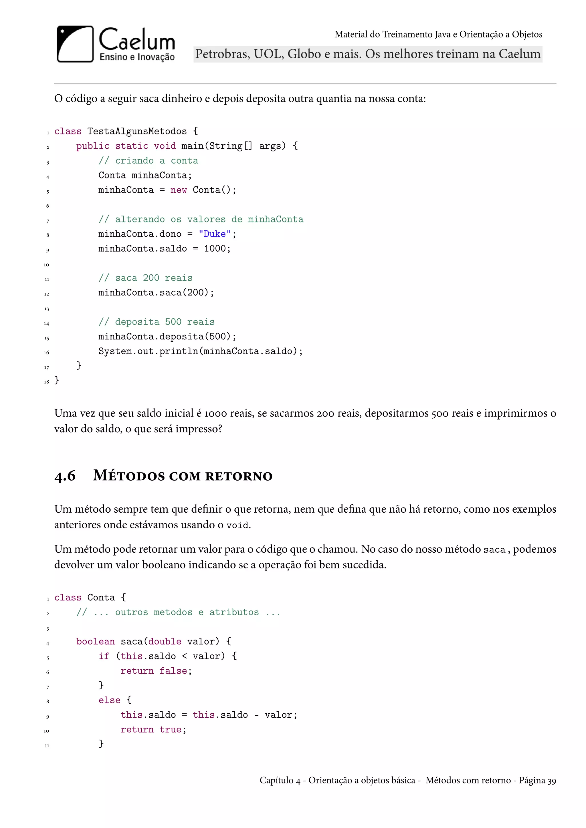 Material do Treinamento Java e Orientação a Objetos




     O código a seguir saca dinheiro e depois deposita outra quantia na nossa conta:

 1   class TestaAlgunsMetodos {
 2       public static void main(String[] args) {
 3           // criando a conta
4            Conta minhaConta;
 5           minhaConta = new Conta();
6

 7             // alterando os valores de minhaConta
8              minhaConta.dono = "Duke";
9              minhaConta.saldo = 1000;
10

11             // saca 200 reais
12             minhaConta.saca(200);
13

14             // deposita 500 reais
15             minhaConta.deposita(500);
16             System.out.println(minhaConta.saldo);
17         }
18   }


     Uma vez que seu saldo inicial é 1000 reais, se sacarmos 200 reais, depositarmos 500 reais e imprimirmos o
     valor do saldo, o que será impresso?



     4.6       Métodos com retorno
     Um método sempre tem que definir o que retorna, nem que defina que não há retorno, como nos exemplos
     anteriores onde estávamos usando o void.

     Um método pode retornar um valor para o código que o chamou. No caso do nosso método saca , podemos
     devolver um valor booleano indicando se a operação foi bem sucedida.

 1   class Conta {
 2       // ... outros metodos e atributos ...
 3

4          boolean saca(double valor) {
 5             if (this.saldo < valor) {
6                  return false;
 7             }
8              else {
9                  this.saldo = this.saldo - valor;
10                 return true;
11             }


                                                Capítulo 4 - Orientação a objetos básica - Métodos com retorno - Página 39
 