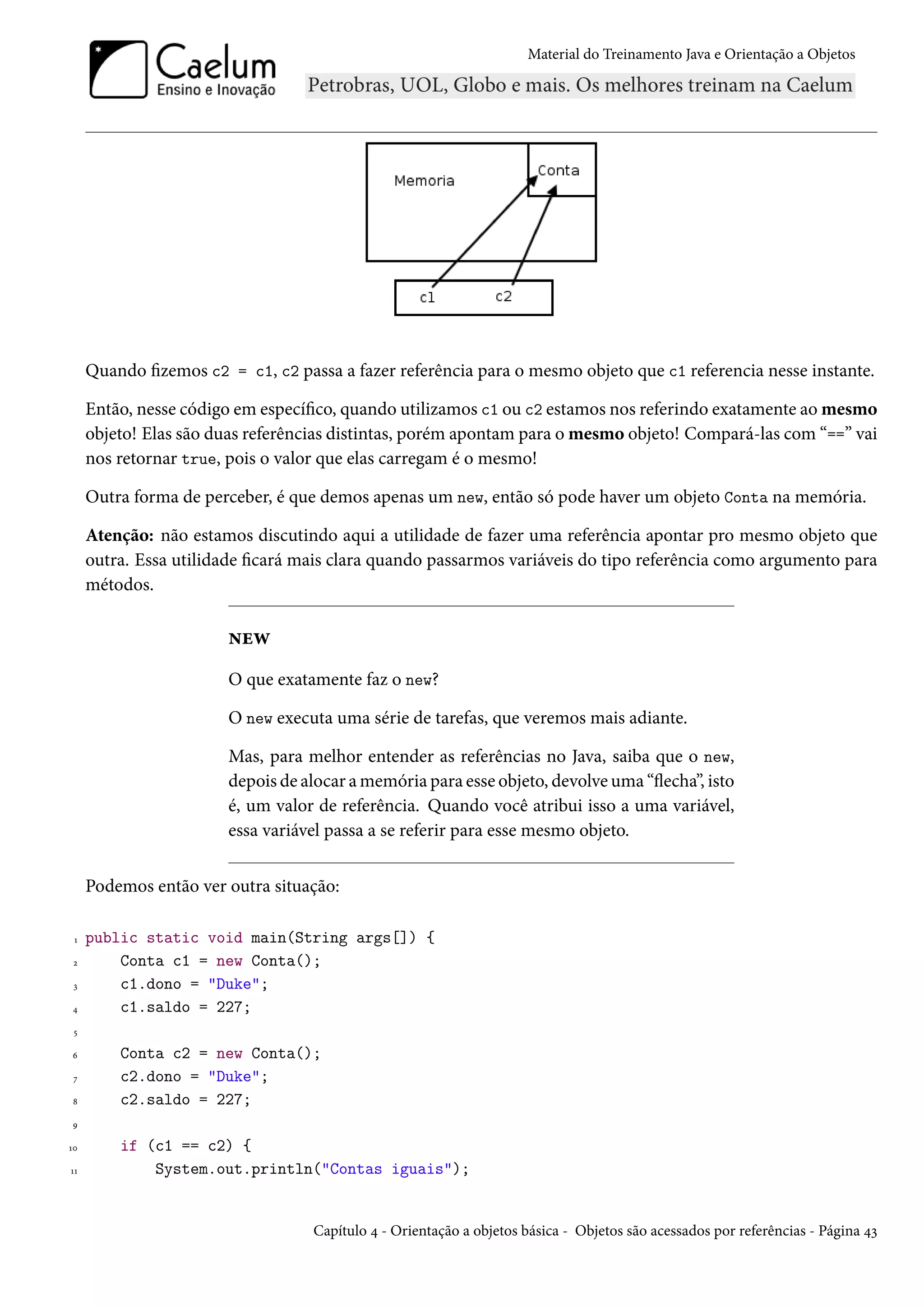 Material do Treinamento Java e Orientação a Objetos




     Quando fizemos c2 = c1, c2 passa a fazer referência para o mesmo objeto que c1 referencia nesse instante.

     Então, nesse código em específico, quando utilizamos c1 ou c2 estamos nos referindo exatamente ao mesmo
     objeto! Elas são duas referências distintas, porém apontam para o mesmo objeto! Compará-las com “==” vai
     nos retornar true, pois o valor que elas carregam é o mesmo!

     Outra forma de perceber, é que demos apenas um new, então só pode haver um objeto Conta na memória.

     Atenção: não estamos discutindo aqui a utilidade de fazer uma referência apontar pro mesmo objeto que
     outra. Essa utilidade ficará mais clara quando passarmos variáveis do tipo referência como argumento para
     métodos.

                        new
                        O que exatamente faz o new?

                        O new executa uma série de tarefas, que veremos mais adiante.

                        Mas, para melhor entender as referências no Java, saiba que o new,
                        depois de alocar a memória para esse objeto, devolve uma “flecha”, isto
                        é, um valor de referência. Quando você atribui isso a uma variável,
                        essa variável passa a se referir para esse mesmo objeto.


     Podemos então ver outra situação:

 1   public static void main(String args[]) {
 2       Conta c1 = new Conta();
 3       c1.dono = "Duke";
4        c1.saldo = 227;
 5

6        Conta c2 = new Conta();
 7       c2.dono = "Duke";
8        c2.saldo = 227;
9

10       if (c1 == c2) {
11           System.out.println("Contas iguais");


                                   Capítulo 4 - Orientação a objetos básica - Objetos são acessados por referências - Página 43
 