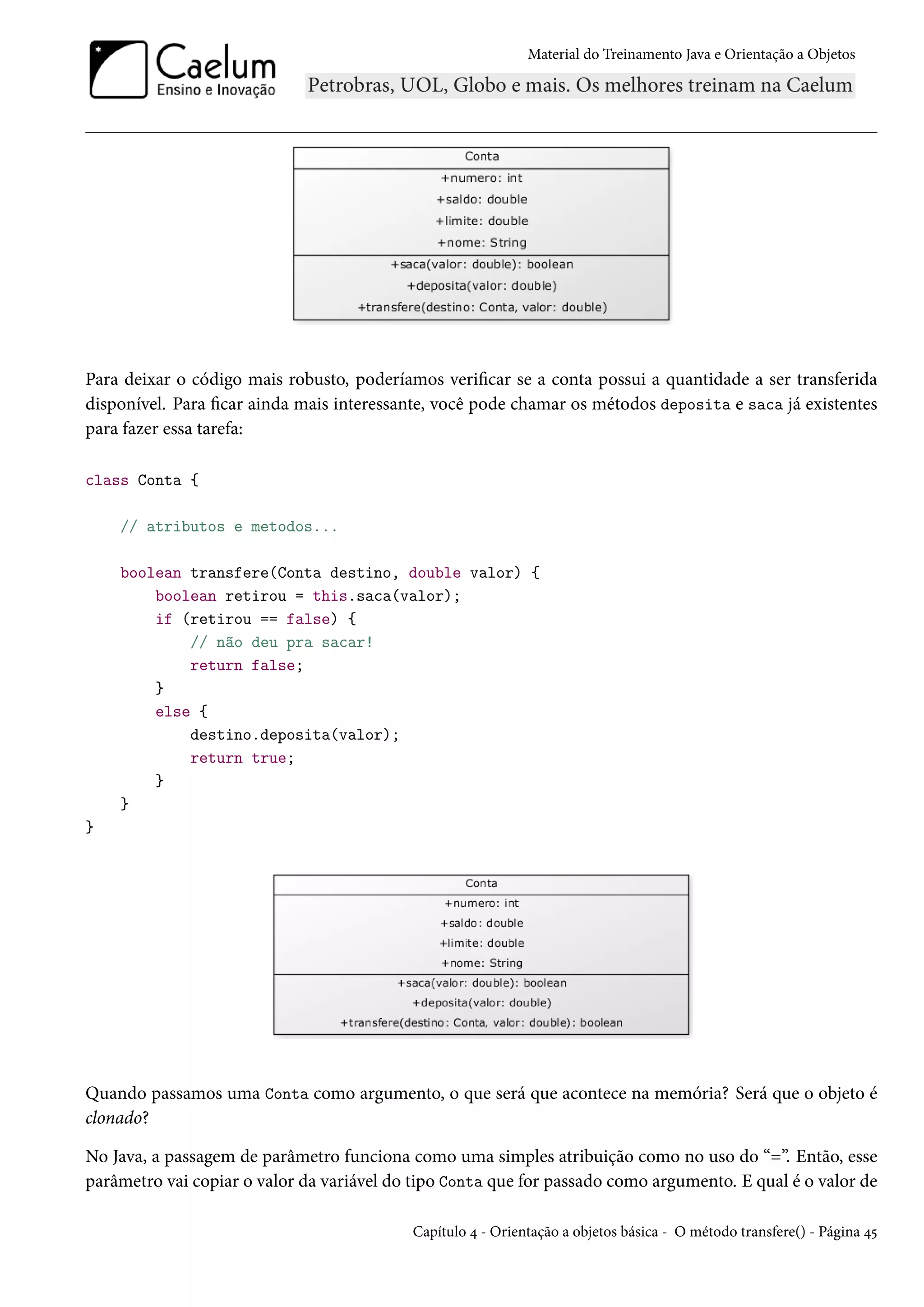 Material do Treinamento Java e Orientação a Objetos




Para deixar o código mais robusto, poderíamos verificar se a conta possui a quantidade a ser transferida
disponível. Para ficar ainda mais interessante, você pode chamar os métodos deposita e saca já existentes
para fazer essa tarefa:

class Conta {

    // atributos e metodos...

    boolean transfere(Conta destino, double valor) {
        boolean retirou = this.saca(valor);
        if (retirou == false) {
            // não deu pra sacar!
            return false;
        }
        else {
            destino.deposita(valor);
            return true;
        }
    }
}




Quando passamos uma Conta como argumento, o que será que acontece na memória? Será que o objeto é
clonado?

No Java, a passagem de parâmetro funciona como uma simples atribuição como no uso do “=”. Então, esse
parâmetro vai copiar o valor da variável do tipo Conta que for passado como argumento. E qual é o valor de

                                           Capítulo 4 - Orientação a objetos básica - O método transfere() - Página 45
 