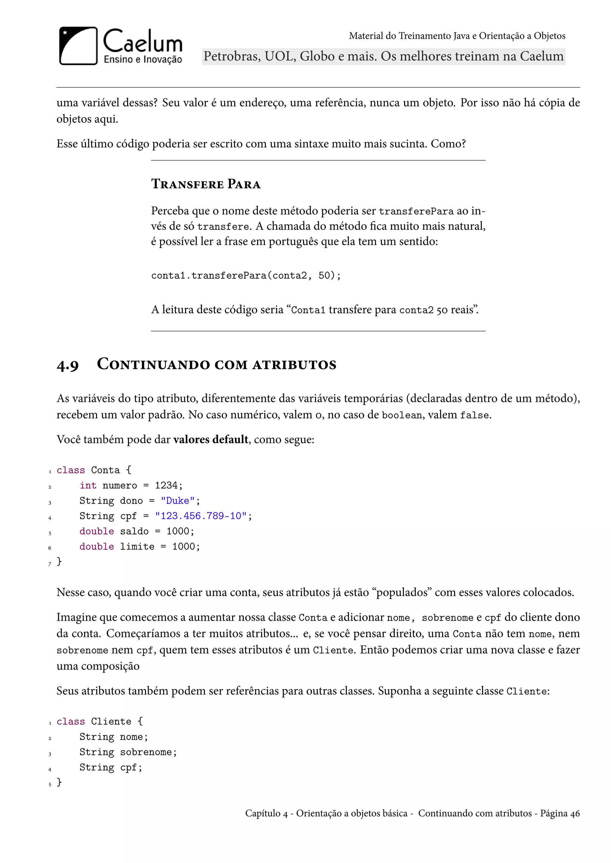 Material do Treinamento Java e Orientação a Objetos




    uma variável dessas? Seu valor é um endereço, uma referência, nunca um objeto. Por isso não há cópia de
    objetos aqui.

    Esse último código poderia ser escrito com uma sintaxe muito mais sucinta. Como?


                       Transfere Para
                       Perceba que o nome deste método poderia ser transferePara ao in-
                       vés de só transfere. A chamada do método fica muito mais natural,
                       é possível ler a frase em português que ela tem um sentido:

                       conta1.transferePara(conta2, 50);


                       A leitura deste código seria “Conta1 transfere para conta2 50 reais”.



    4.9     Continuando com atributos
    As variáveis do tipo atributo, diferentemente das variáveis temporárias (declaradas dentro de um método),
    recebem um valor padrão. No caso numérico, valem 0, no caso de boolean, valem false.

    Você também pode dar valores default, como segue:

1   class Conta {
2       int numero = 1234;
3       String dono = "Duke";
4       String cpf = "123.456.789-10";
5       double saldo = 1000;
6       double limite = 1000;
7   }

    Nesse caso, quando você criar uma conta, seus atributos já estão “populados” com esses valores colocados.

    Imagine que comecemos a aumentar nossa classe Conta e adicionar nome, sobrenome e cpf do cliente dono
    da conta. Começaríamos a ter muitos atributos... e, se você pensar direito, uma Conta não tem nome, nem
    sobrenome nem cpf, quem tem esses atributos é um Cliente. Então podemos criar uma nova classe e fazer
    uma composição

    Seus atributos também podem ser referências para outras classes. Suponha a seguinte classe Cliente:

1   class Cliente {
2       String nome;
3       String sobrenome;
4       String cpf;
5   }

                                          Capítulo 4 - Orientação a objetos básica - Continuando com atributos - Página 46
 