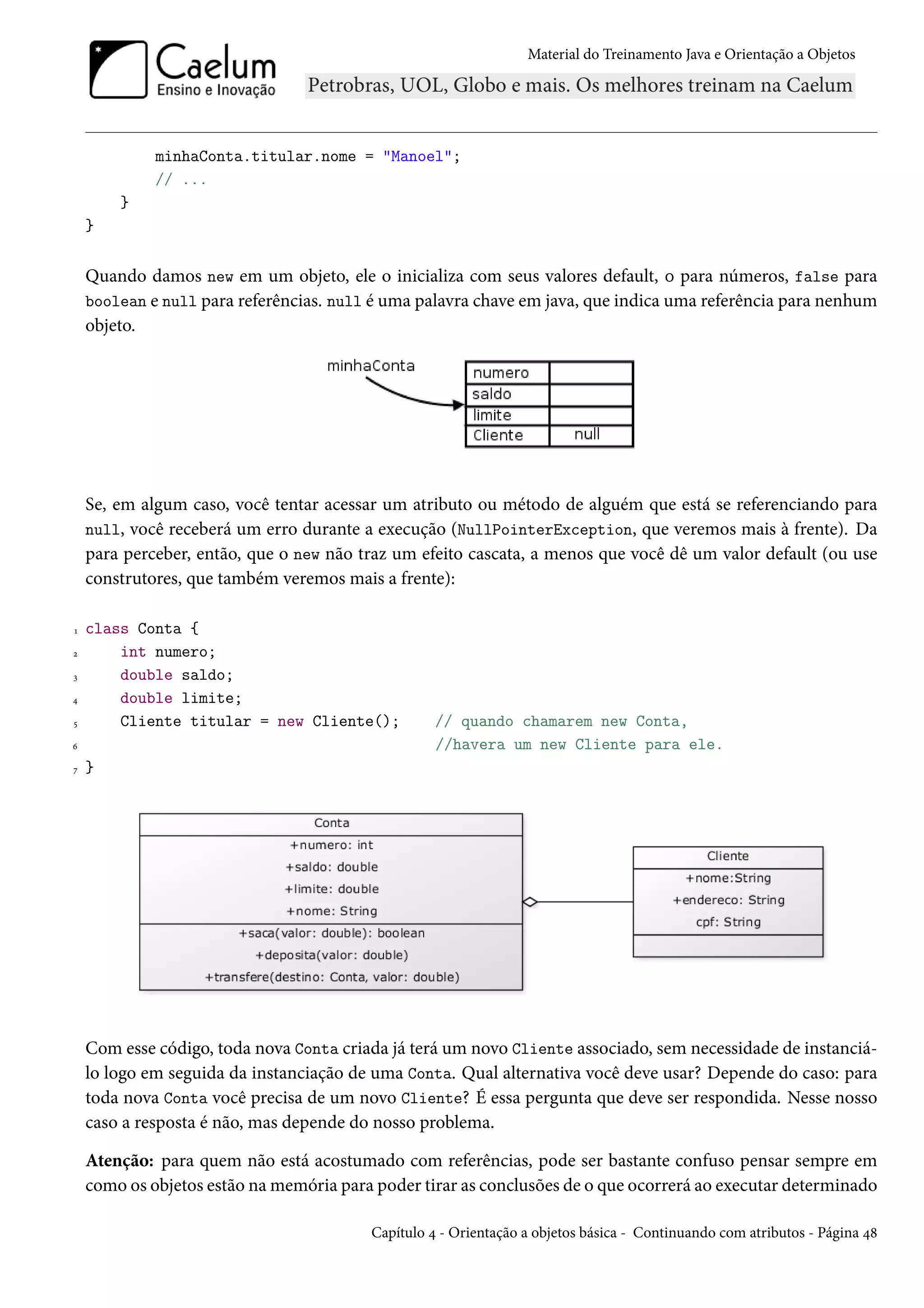 Material do Treinamento Java e Orientação a Objetos




             minhaConta.titular.nome = "Manoel";
             // ...
        }
    }


    Quando damos new em um objeto, ele o inicializa com seus valores default, 0 para números, false para
    boolean e null para referências. null é uma palavra chave em java, que indica uma referência para nenhum
    objeto.




    Se, em algum caso, você tentar acessar um atributo ou método de alguém que está se referenciando para
    null, você receberá um erro durante a execução (NullPointerException, que veremos mais à frente). Da
    para perceber, então, que o new não traz um efeito cascata, a menos que você dê um valor default (ou use
    construtores, que também veremos mais a frente):

1   class Conta {
2       int numero;
3       double saldo;
4       double limite;
5       Cliente titular = new Cliente();           // quando chamarem new Conta,
6                                                  //havera um new Cliente para ele.
7   }




    Com esse código, toda nova Conta criada já terá um novo Cliente associado, sem necessidade de instanciá-
    lo logo em seguida da instanciação de uma Conta. Qual alternativa você deve usar? Depende do caso: para
    toda nova Conta você precisa de um novo Cliente? É essa pergunta que deve ser respondida. Nesse nosso
    caso a resposta é não, mas depende do nosso problema.

    Atenção: para quem não está acostumado com referências, pode ser bastante confuso pensar sempre em
    como os objetos estão na memória para poder tirar as conclusões de o que ocorrerá ao executar determinado

                                         Capítulo 4 - Orientação a objetos básica - Continuando com atributos - Página 48
 