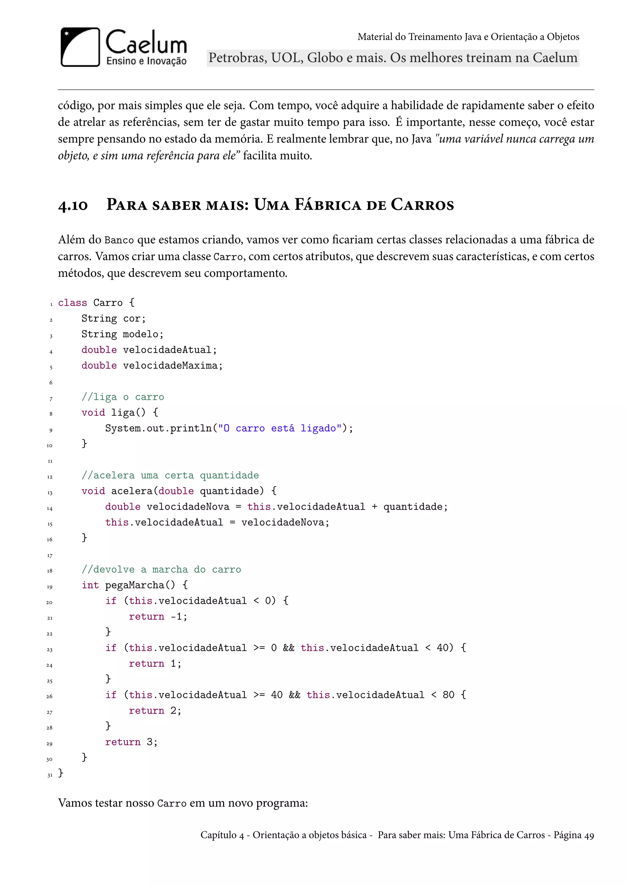 Material do Treinamento Java e Orientação a Objetos




     código, por mais simples que ele seja. Com tempo, você adquire a habilidade de rapidamente saber o efeito
     de atrelar as referências, sem ter de gastar muito tempo para isso. É importante, nesse começo, você estar
     sempre pensando no estado da memória. E realmente lembrar que, no Java "uma variável nunca carrega um
     objeto, e sim uma referência para ele” facilita muito.



     4.10     Para saber mais: Uma Fábrica de Carros
     Além do Banco que estamos criando, vamos ver como ficariam certas classes relacionadas a uma fábrica de
     carros. Vamos criar uma classe Carro, com certos atributos, que descrevem suas características, e com certos
     métodos, que descrevem seu comportamento.

 1   class Carro {
 2       String cor;
 3       String modelo;
 4       double velocidadeAtual;
 5       double velocidadeMaxima;
 6

 7       //liga o carro
 8       void liga() {
 9           System.out.println("O carro está ligado");
10       }
11

12       //acelera uma certa quantidade
13       void acelera(double quantidade) {
14           double velocidadeNova = this.velocidadeAtual + quantidade;
15           this.velocidadeAtual = velocidadeNova;
16       }
17

18       //devolve a marcha do carro
19       int pegaMarcha() {
20           if (this.velocidadeAtual < 0) {
21               return -1;
22           }
23           if (this.velocidadeAtual >= 0 && this.velocidadeAtual < 40) {
24               return 1;
25           }
26           if (this.velocidadeAtual >= 40 && this.velocidadeAtual < 80 {
27               return 2;
28           }
29           return 3;
30       }
31   }

     Vamos testar nosso Carro em um novo programa:

                                 Capítulo 4 - Orientação a objetos básica - Para saber mais: Uma Fábrica de Carros - Página 49
 