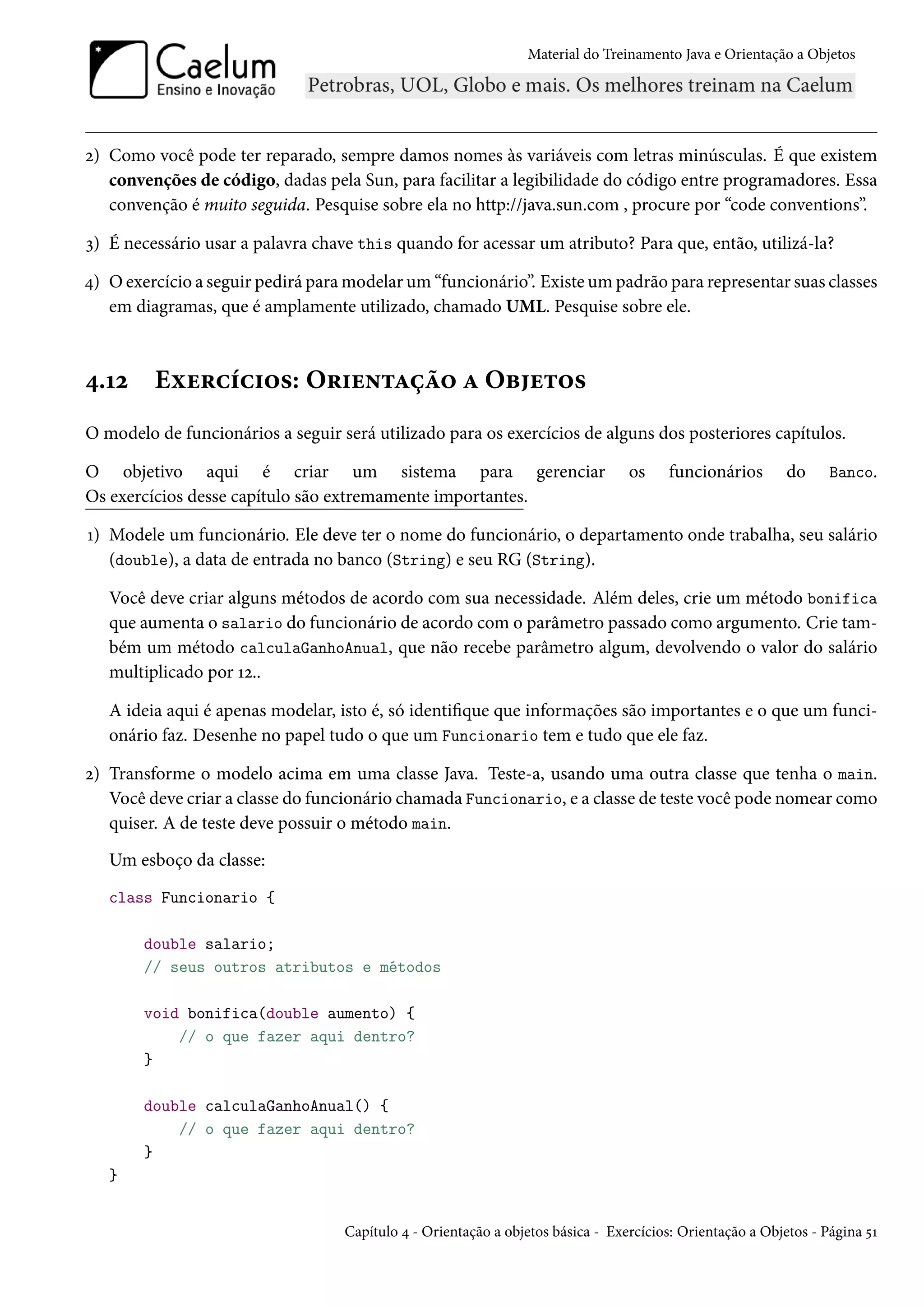 Material do Treinamento Java e Orientação a Objetos




2) Como você pode ter reparado, sempre damos nomes às variáveis com letras minúsculas. É que existem
   convenções de código, dadas pela Sun, para facilitar a legibilidade do código entre programadores. Essa
   convenção é muito seguida. Pesquise sobre ela no http://java.sun.com , procure por “code conventions”.

3) É necessário usar a palavra chave this quando for acessar um atributo? Para que, então, utilizá-la?

4) O exercício a seguir pedirá para modelar um “funcionário”. Existe um padrão para representar suas classes
   em diagramas, que é amplamente utilizado, chamado UML. Pesquise sobre ele.



4.12     Exercícios: Orientação a Objetos
O modelo de funcionários a seguir será utilizado para os exercícios de alguns dos posteriores capítulos.

O objetivo aqui é criar um sistema para gerenciar                                os    funcionários        do     Banco.
Os exercícios desse capítulo são extremamente importantes.

1) Modele um funcionário. Ele deve ter o nome do funcionário, o departamento onde trabalha, seu salário
   (double), a data de entrada no banco (String) e seu RG (String).

   Você deve criar alguns métodos de acordo com sua necessidade. Além deles, crie um método bonifica
   que aumenta o salario do funcionário de acordo com o parâmetro passado como argumento. Crie tam-
   bém um método calculaGanhoAnual, que não recebe parâmetro algum, devolvendo o valor do salário
   multiplicado por 12..

   A ideia aqui é apenas modelar, isto é, só identifique que informações são importantes e o que um funci-
   onário faz. Desenhe no papel tudo o que um Funcionario tem e tudo que ele faz.

2) Transforme o modelo acima em uma classe Java. Teste-a, usando uma outra classe que tenha o main.
   Você deve criar a classe do funcionário chamada Funcionario, e a classe de teste você pode nomear como
   quiser. A de teste deve possuir o método main.
   Um esboço da classe:
   class Funcionario {

        double salario;
        // seus outros atributos e métodos

        void bonifica(double aumento) {
            // o que fazer aqui dentro?
        }

        double calculaGanhoAnual() {
            // o que fazer aqui dentro?
        }
   }


                                   Capítulo 4 - Orientação a objetos básica - Exercícios: Orientação a Objetos - Página 51
 