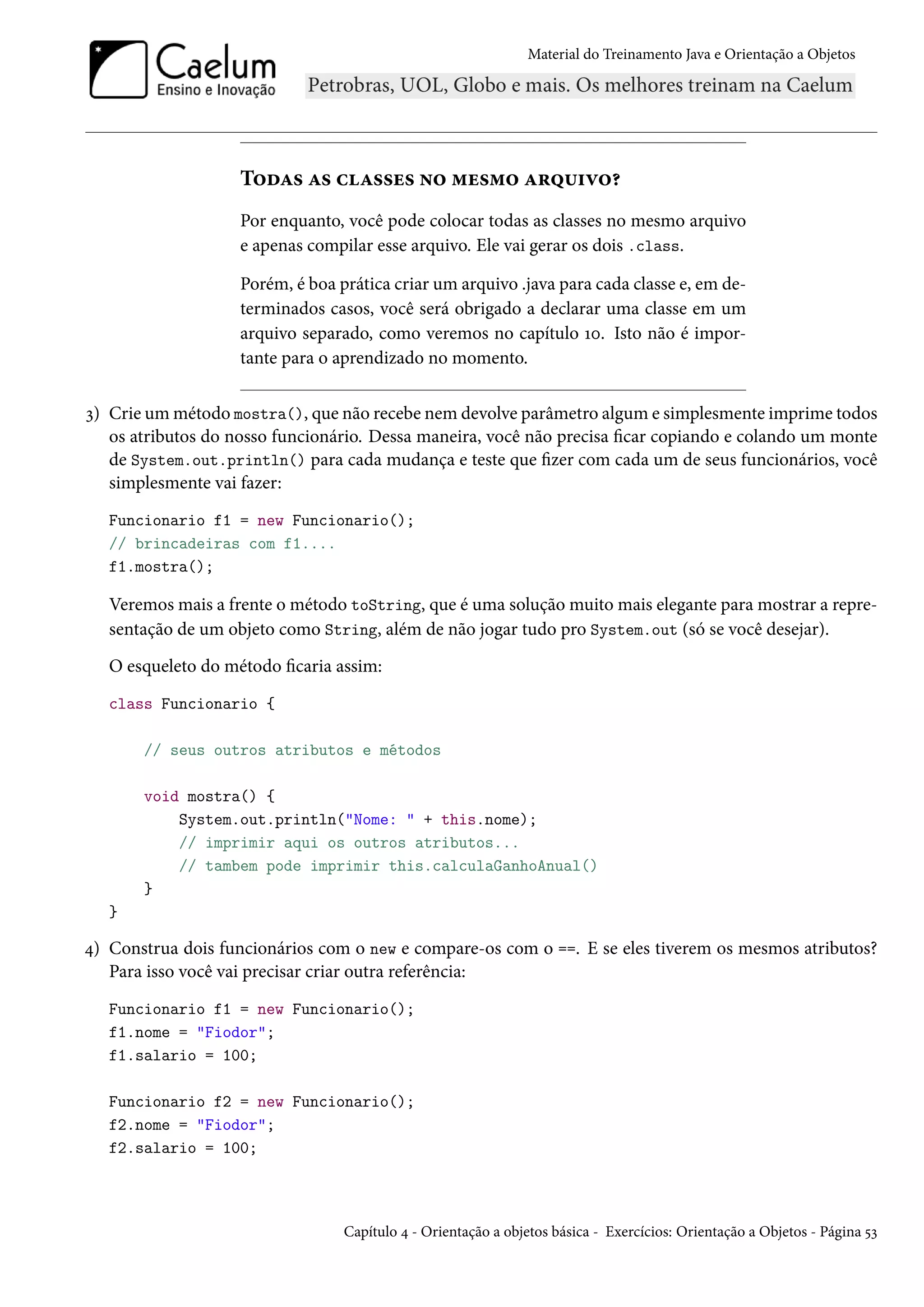 Material do Treinamento Java e Orientação a Objetos




                    Todas as classes no mesmo arquivo?
                    Por enquanto, você pode colocar todas as classes no mesmo arquivo
                    e apenas compilar esse arquivo. Ele vai gerar os dois .class.

                    Porém, é boa prática criar um arquivo .java para cada classe e, em de-
                    terminados casos, você será obrigado a declarar uma classe em um
                    arquivo separado, como veremos no capítulo 10. Isto não é impor-
                    tante para o aprendizado no momento.

3) Crie um método mostra(), que não recebe nem devolve parâmetro algum e simplesmente imprime todos
   os atributos do nosso funcionário. Dessa maneira, você não precisa ficar copiando e colando um monte
   de System.out.println() para cada mudança e teste que fizer com cada um de seus funcionários, você
   simplesmente vai fazer:
   Funcionario f1 = new Funcionario();
   // brincadeiras com f1....
   f1.mostra();

   Veremos mais a frente o método toString, que é uma solução muito mais elegante para mostrar a repre-
   sentação de um objeto como String, além de não jogar tudo pro System.out (só se você desejar).
   O esqueleto do método ficaria assim:
   class Funcionario {

       // seus outros atributos e métodos

       void mostra() {
           System.out.println("Nome: " + this.nome);
           // imprimir aqui os outros atributos...
           // tambem pode imprimir this.calculaGanhoAnual()
       }
   }

4) Construa dois funcionários com o new e compare-os com o ==. E se eles tiverem os mesmos atributos?
   Para isso você vai precisar criar outra referência:
   Funcionario f1 = new Funcionario();
   f1.nome = "Fiodor";
   f1.salario = 100;

   Funcionario f2 = new Funcionario();
   f2.nome = "Fiodor";
   f2.salario = 100;



                                  Capítulo 4 - Orientação a objetos básica - Exercícios: Orientação a Objetos - Página 53
 