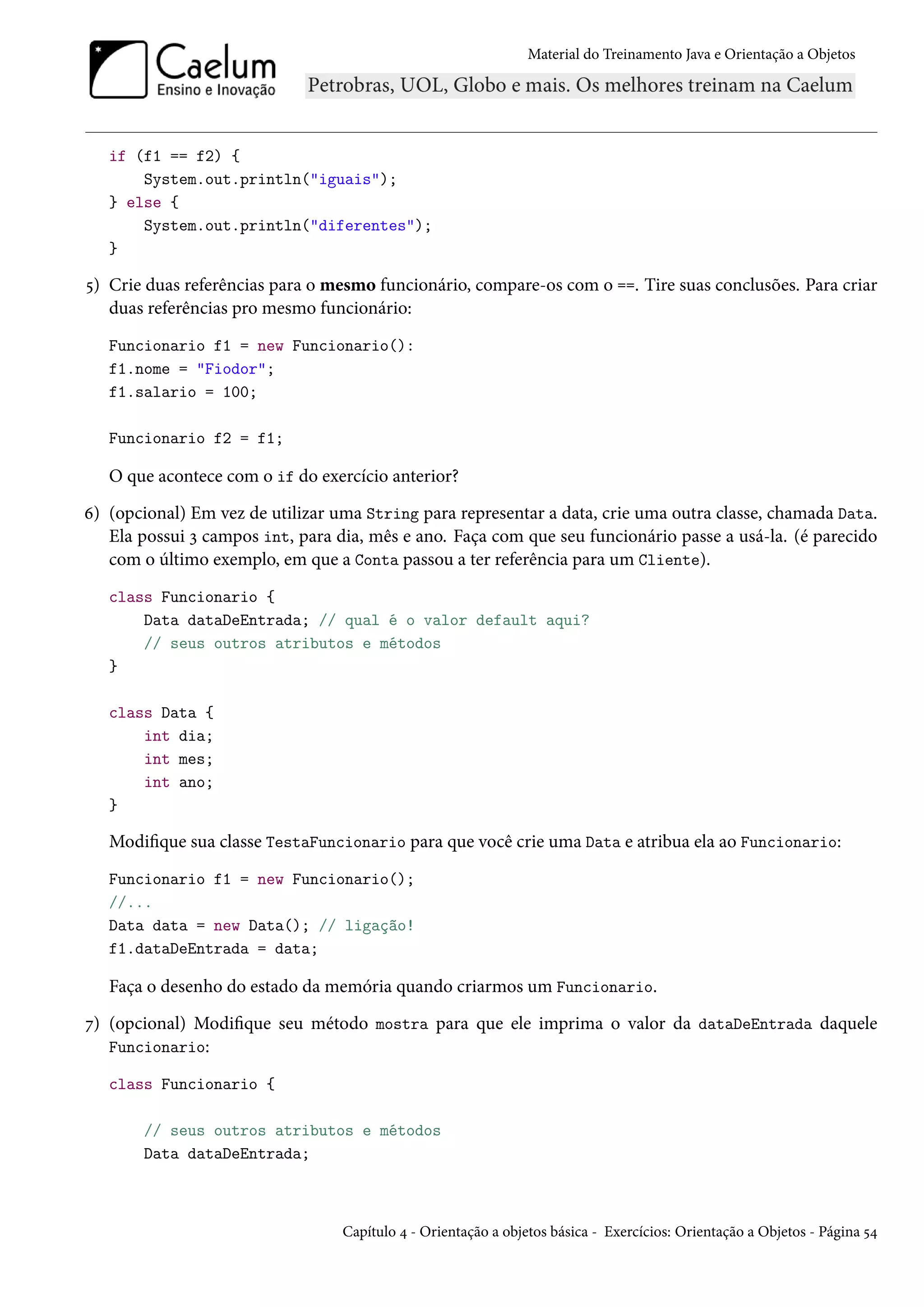 Material do Treinamento Java e Orientação a Objetos




   if (f1 == f2) {
       System.out.println("iguais");
   } else {
       System.out.println("diferentes");
   }

5) Crie duas referências para o mesmo funcionário, compare-os com o ==. Tire suas conclusões. Para criar
   duas referências pro mesmo funcionário:
   Funcionario f1 = new Funcionario():
   f1.nome = "Fiodor";
   f1.salario = 100;

   Funcionario f2 = f1;

   O que acontece com o if do exercício anterior?
6) (opcional) Em vez de utilizar uma String para representar a data, crie uma outra classe, chamada Data.
   Ela possui 3 campos int, para dia, mês e ano. Faça com que seu funcionário passe a usá-la. (é parecido
   com o último exemplo, em que a Conta passou a ter referência para um Cliente).
   class Funcionario {
       Data dataDeEntrada; // qual é o valor default aqui?
       // seus outros atributos e métodos
   }

   class Data {
       int dia;
       int mes;
       int ano;
   }

   Modifique sua classe TestaFuncionario para que você crie uma Data e atribua ela ao Funcionario:
   Funcionario f1 = new Funcionario();
   //...
   Data data = new Data(); // ligação!
   f1.dataDeEntrada = data;

   Faça o desenho do estado da memória quando criarmos um Funcionario.
7) (opcional) Modifique seu método mostra para que ele imprima o valor da dataDeEntrada daquele
   Funcionario:

   class Funcionario {

       // seus outros atributos e métodos
       Data dataDeEntrada;



                                  Capítulo 4 - Orientação a objetos básica - Exercícios: Orientação a Objetos - Página 54
 