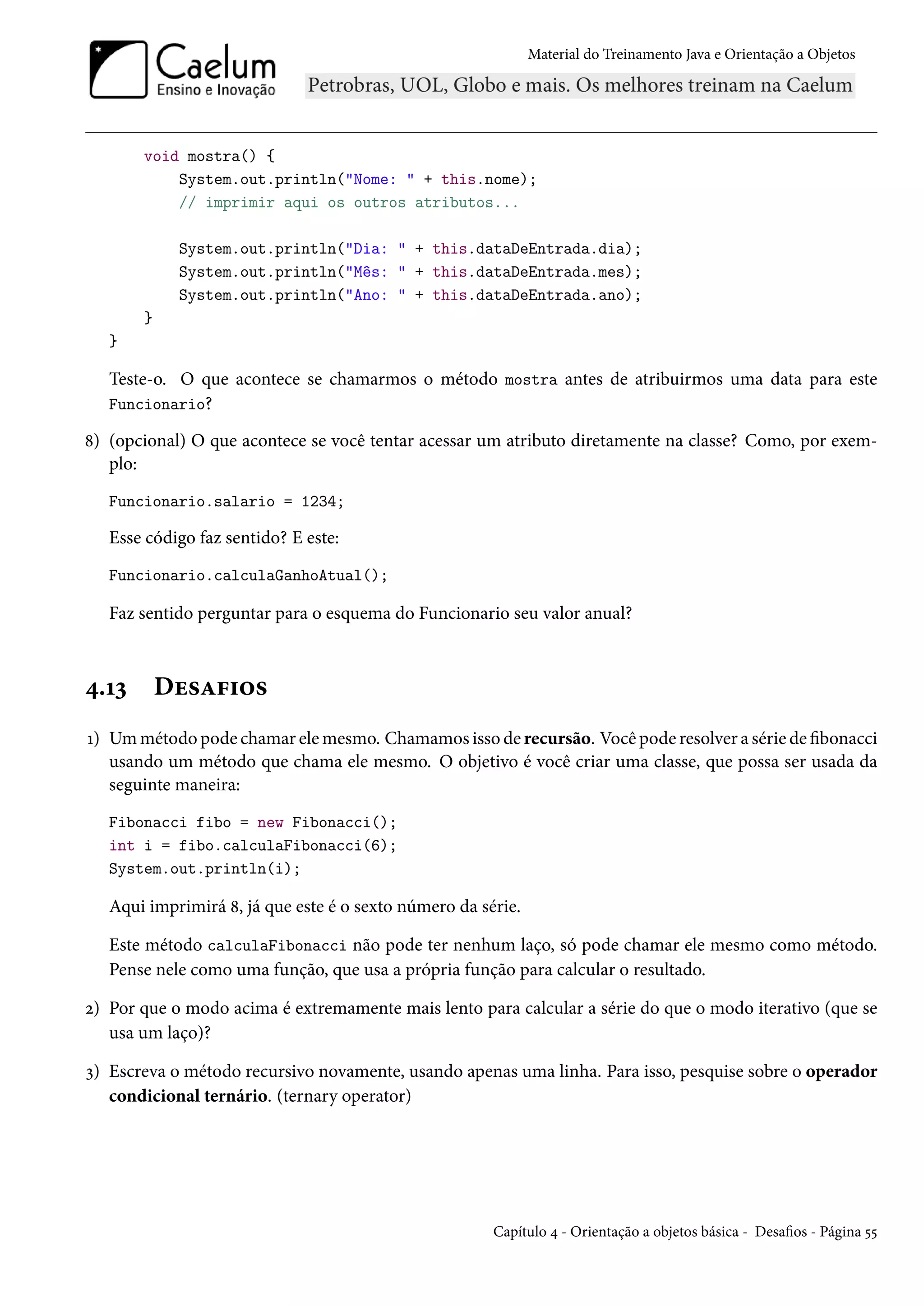 Material do Treinamento Java e Orientação a Objetos




       void mostra() {
           System.out.println("Nome: " + this.nome);
           // imprimir aqui os outros atributos...

            System.out.println("Dia: " + this.dataDeEntrada.dia);
            System.out.println("Mês: " + this.dataDeEntrada.mes);
            System.out.println("Ano: " + this.dataDeEntrada.ano);
       }
   }

   Teste-o. O que acontece se chamarmos o método mostra antes de atribuirmos uma data para este
   Funcionario?

8) (opcional) O que acontece se você tentar acessar um atributo diretamente na classe? Como, por exem-
   plo:
   Funcionario.salario = 1234;

   Esse código faz sentido? E este:
   Funcionario.calculaGanhoAtual();

   Faz sentido perguntar para o esquema do Funcionario seu valor anual?



4.13       Desafios
1) Um método pode chamar ele mesmo. Chamamos isso de recursão. Você pode resolver a série de fibonacci
   usando um método que chama ele mesmo. O objetivo é você criar uma classe, que possa ser usada da
   seguinte maneira:
   Fibonacci fibo = new Fibonacci();
   int i = fibo.calculaFibonacci(6);
   System.out.println(i);

   Aqui imprimirá 8, já que este é o sexto número da série.

   Este método calculaFibonacci não pode ter nenhum laço, só pode chamar ele mesmo como método.
   Pense nele como uma função, que usa a própria função para calcular o resultado.

2) Por que o modo acima é extremamente mais lento para calcular a série do que o modo iterativo (que se
   usa um laço)?

3) Escreva o método recursivo novamente, usando apenas uma linha. Para isso, pesquise sobre o operador
   condicional ternário. (ternary operator)




                                                       Capítulo 4 - Orientação a objetos básica - Desafios - Página 55
 