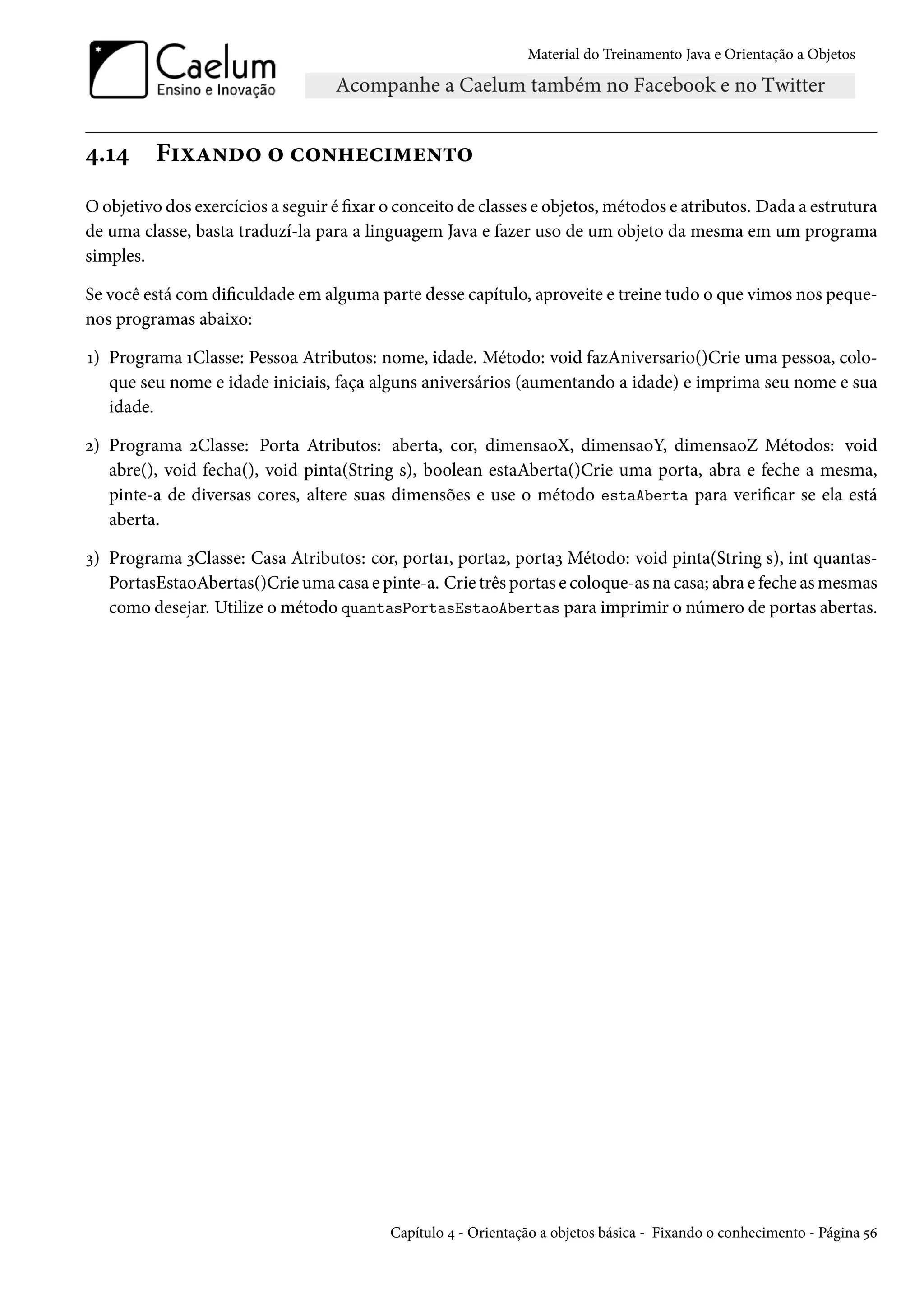 Material do Treinamento Java e Orientação a Objetos




4.14      Fixando o conhecimento
O objetivo dos exercícios a seguir é fixar o conceito de classes e objetos, métodos e atributos. Dada a estrutura
de uma classe, basta traduzí-la para a linguagem Java e fazer uso de um objeto da mesma em um programa
simples.

Se você está com dificuldade em alguma parte desse capítulo, aproveite e treine tudo o que vimos nos peque-
nos programas abaixo:

1) Programa 1Classe: Pessoa Atributos: nome, idade. Método: void fazAniversario()Crie uma pessoa, colo-
   que seu nome e idade iniciais, faça alguns aniversários (aumentando a idade) e imprima seu nome e sua
   idade.

2) Programa 2Classe: Porta Atributos: aberta, cor, dimensaoX, dimensaoY, dimensaoZ Métodos: void
   abre(), void fecha(), void pinta(String s), boolean estaAberta()Crie uma porta, abra e feche a mesma,
   pinte-a de diversas cores, altere suas dimensões e use o método estaAberta para verificar se ela está
   aberta.

3) Programa 3Classe: Casa Atributos: cor, porta1, porta2, porta3 Método: void pinta(String s), int quantas-
   PortasEstaoAbertas()Crie uma casa e pinte-a. Crie três portas e coloque-as na casa; abra e feche as mesmas
   como desejar. Utilize o método quantasPortasEstaoAbertas para imprimir o número de portas abertas.




                                           Capítulo 4 - Orientação a objetos básica - Fixando o conhecimento - Página 56
 