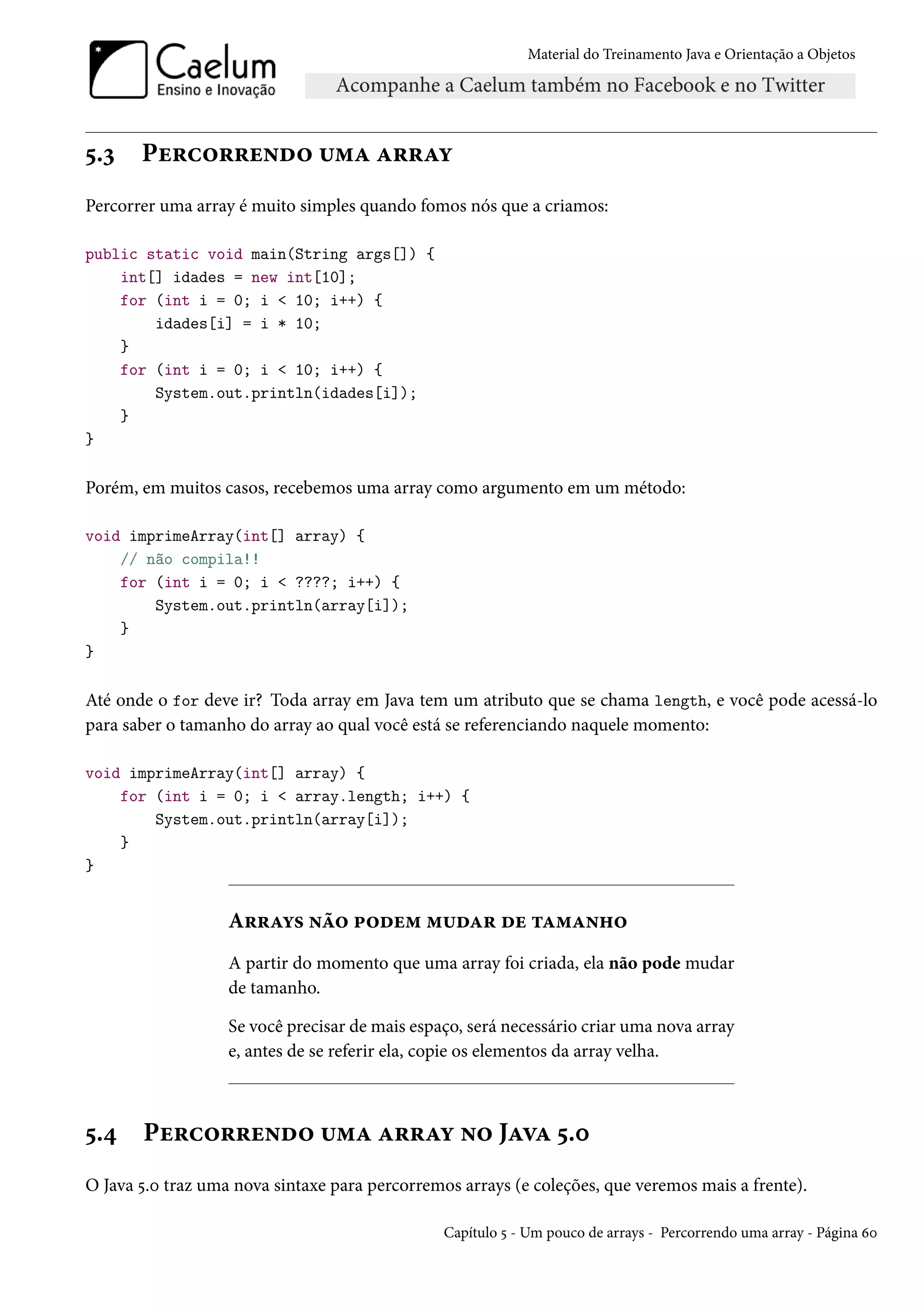 Material do Treinamento Java e Orientação a Objetos




5.3    Percorrendo uma array
Percorrer uma array é muito simples quando fomos nós que a criamos:

public static void main(String args[]) {
    int[] idades = new int[10];
    for (int i = 0; i < 10; i++) {
        idades[i] = i * 10;
    }
    for (int i = 0; i < 10; i++) {
        System.out.println(idades[i]);
    }
}

Porém, em muitos casos, recebemos uma array como argumento em um método:

void imprimeArray(int[] array) {
    // não compila!!
    for (int i = 0; i < ????; i++) {
        System.out.println(array[i]);
    }
}

Até onde o for deve ir? Toda array em Java tem um atributo que se chama length, e você pode acessá-lo
para saber o tamanho do array ao qual você está se referenciando naquele momento:

void imprimeArray(int[] array) {
    for (int i = 0; i < array.length; i++) {
        System.out.println(array[i]);
    }
}


                   Arrays não podem mudar de tamanho
                   A partir do momento que uma array foi criada, ela não pode mudar
                   de tamanho.

                   Se você precisar de mais espaço, será necessário criar uma nova array
                   e, antes de se referir ela, copie os elementos da array velha.



5.4    Percorrendo uma array no Java 5.0
O Java 5.0 traz uma nova sintaxe para percorremos arrays (e coleções, que veremos mais a frente).

                                                Capítulo 5 - Um pouco de arrays - Percorrendo uma array - Página 60
 