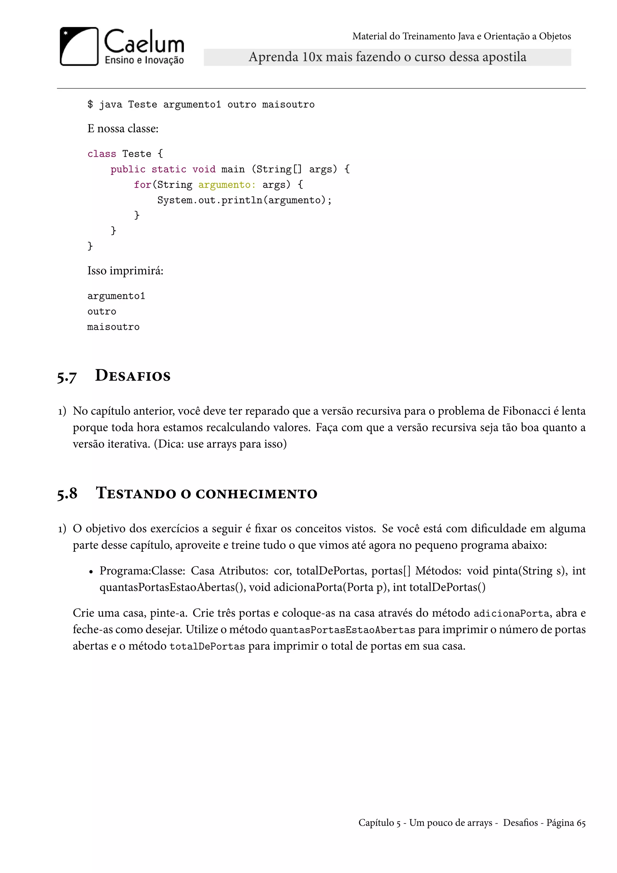 Material do Treinamento Java e Orientação a Objetos




      $ java Teste argumento1 outro maisoutro

      E nossa classe:
      class Teste {
          public static void main (String[] args) {
              for(String argumento: args) {
                  System.out.println(argumento);
              }
          }
      }

      Isso imprimirá:
      argumento1
      outro
      maisoutro



5.7    Desafios
1) No capítulo anterior, você deve ter reparado que a versão recursiva para o problema de Fibonacci é lenta
   porque toda hora estamos recalculando valores. Faça com que a versão recursiva seja tão boa quanto a
   versão iterativa. (Dica: use arrays para isso)



5.8    Testando o conhecimento
1) O objetivo dos exercícios a seguir é fixar os conceitos vistos. Se você está com dificuldade em alguma
   parte desse capítulo, aproveite e treine tudo o que vimos até agora no pequeno programa abaixo:

      • Programa:Classe: Casa Atributos: cor, totalDePortas, portas[] Métodos: void pinta(String s), int
        quantasPortasEstaoAbertas(), void adicionaPorta(Porta p), int totalDePortas()

  Crie uma casa, pinte-a. Crie três portas e coloque-as na casa através do método adicionaPorta, abra e
  feche-as como desejar. Utilize o método quantasPortasEstaoAbertas para imprimir o número de portas
  abertas e o método totalDePortas para imprimir o total de portas em sua casa.




                                                            Capítulo 5 - Um pouco de arrays - Desafios - Página 65
 