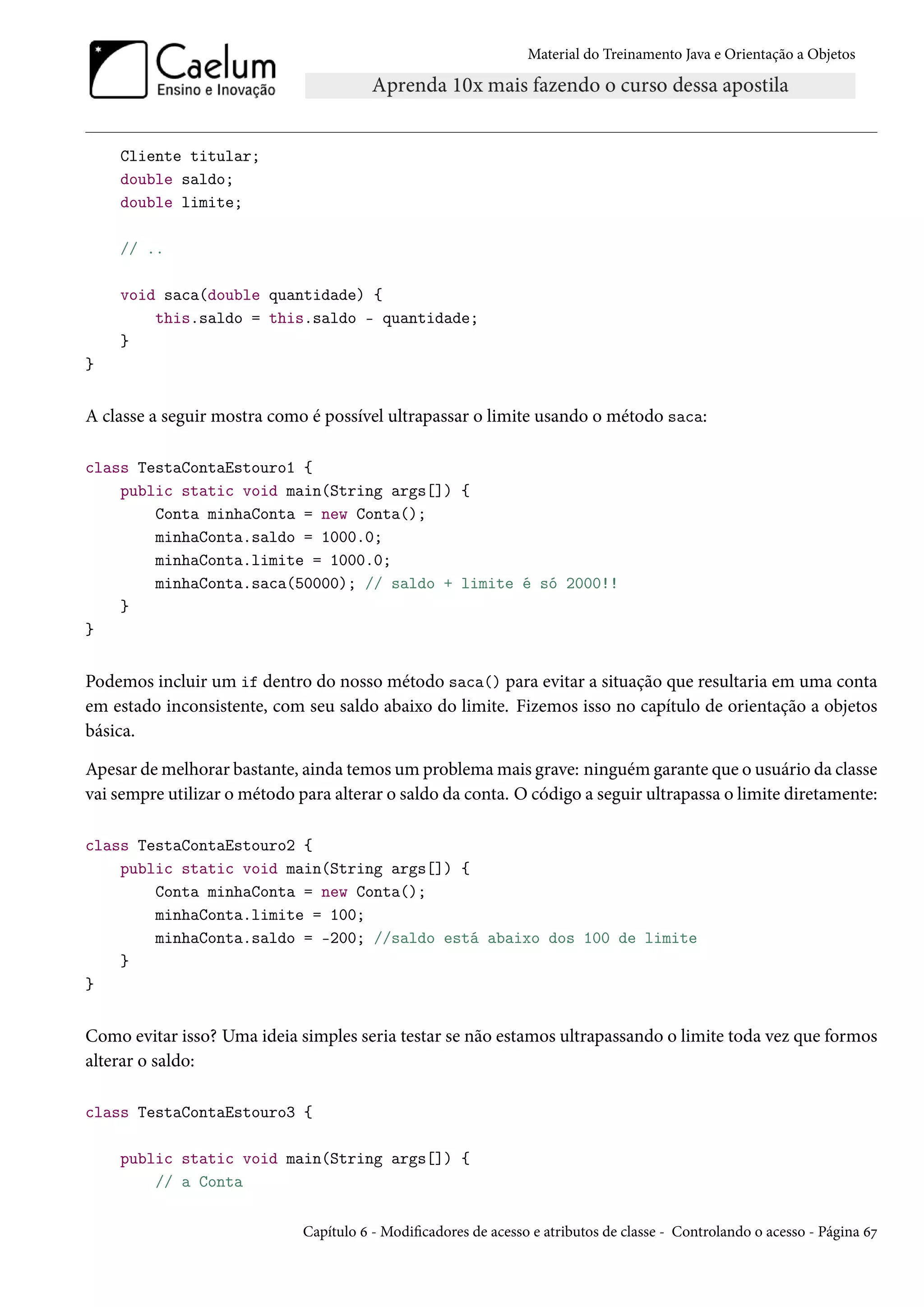 Material do Treinamento Java e Orientação a Objetos




    Cliente titular;
    double saldo;
    double limite;

    // ..

    void saca(double quantidade) {
        this.saldo = this.saldo - quantidade;
    }
}


A classe a seguir mostra como é possível ultrapassar o limite usando o método saca:

class TestaContaEstouro1 {
    public static void main(String args[]) {
        Conta minhaConta = new Conta();
        minhaConta.saldo = 1000.0;
        minhaConta.limite = 1000.0;
        minhaConta.saca(50000); // saldo + limite é só 2000!!
    }
}


Podemos incluir um if dentro do nosso método saca() para evitar a situação que resultaria em uma conta
em estado inconsistente, com seu saldo abaixo do limite. Fizemos isso no capítulo de orientação a objetos
básica.

Apesar de melhorar bastante, ainda temos um problema mais grave: ninguém garante que o usuário da classe
vai sempre utilizar o método para alterar o saldo da conta. O código a seguir ultrapassa o limite diretamente:

class TestaContaEstouro2 {
    public static void main(String args[]) {
        Conta minhaConta = new Conta();
        minhaConta.limite = 100;
        minhaConta.saldo = -200; //saldo está abaixo dos 100 de limite
    }
}


Como evitar isso? Uma ideia simples seria testar se não estamos ultrapassando o limite toda vez que formos
alterar o saldo:

class TestaContaEstouro3 {

    public static void main(String args[]) {
        // a Conta

                              Capítulo 6 - Modificadores de acesso e atributos de classe - Controlando o acesso - Página 67
 