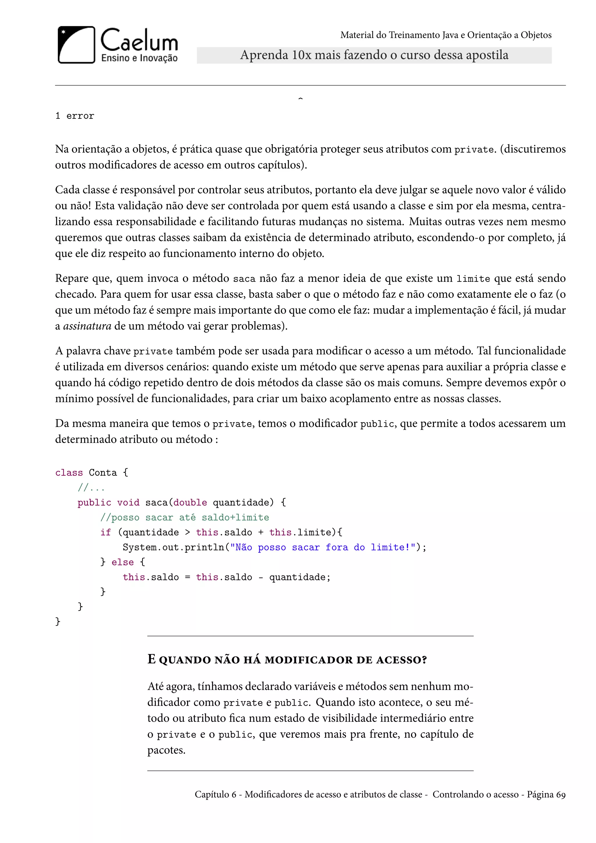 Material do Treinamento Java e Orientação a Objetos




                                                       ^
1 error


Na orientação a objetos, é prática quase que obrigatória proteger seus atributos com private. (discutiremos
outros modificadores de acesso em outros capítulos).

Cada classe é responsável por controlar seus atributos, portanto ela deve julgar se aquele novo valor é válido
ou não! Esta validação não deve ser controlada por quem está usando a classe e sim por ela mesma, centra-
lizando essa responsabilidade e facilitando futuras mudanças no sistema. Muitas outras vezes nem mesmo
queremos que outras classes saibam da existência de determinado atributo, escondendo-o por completo, já
que ele diz respeito ao funcionamento interno do objeto.

Repare que, quem invoca o método saca não faz a menor ideia de que existe um limite que está sendo
checado. Para quem for usar essa classe, basta saber o que o método faz e não como exatamente ele o faz (o
que um método faz é sempre mais importante do que como ele faz: mudar a implementação é fácil, já mudar
a assinatura de um método vai gerar problemas).

A palavra chave private também pode ser usada para modificar o acesso a um método. Tal funcionalidade
é utilizada em diversos cenários: quando existe um método que serve apenas para auxiliar a própria classe e
quando há código repetido dentro de dois métodos da classe são os mais comuns. Sempre devemos expôr o
mínimo possível de funcionalidades, para criar um baixo acoplamento entre as nossas classes.

Da mesma maneira que temos o private, temos o modificador public, que permite a todos acessarem um
determinado atributo ou método :

class Conta {
    //...
    public void saca(double quantidade) {
        //posso sacar até saldo+limite
        if (quantidade > this.saldo + this.limite){
            System.out.println("Não posso sacar fora do limite!");
        } else {
            this.saldo = this.saldo - quantidade;
        }
    }
}


                   E quando não há modificador de acesso?
                   Até agora, tínhamos declarado variáveis e métodos sem nenhum mo-
                   dificador como private e public. Quando isto acontece, o seu mé-
                   todo ou atributo fica num estado de visibilidade intermediário entre
                   o private e o public, que veremos mais pra frente, no capítulo de
                   pacotes.


                              Capítulo 6 - Modificadores de acesso e atributos de classe - Controlando o acesso - Página 69
 