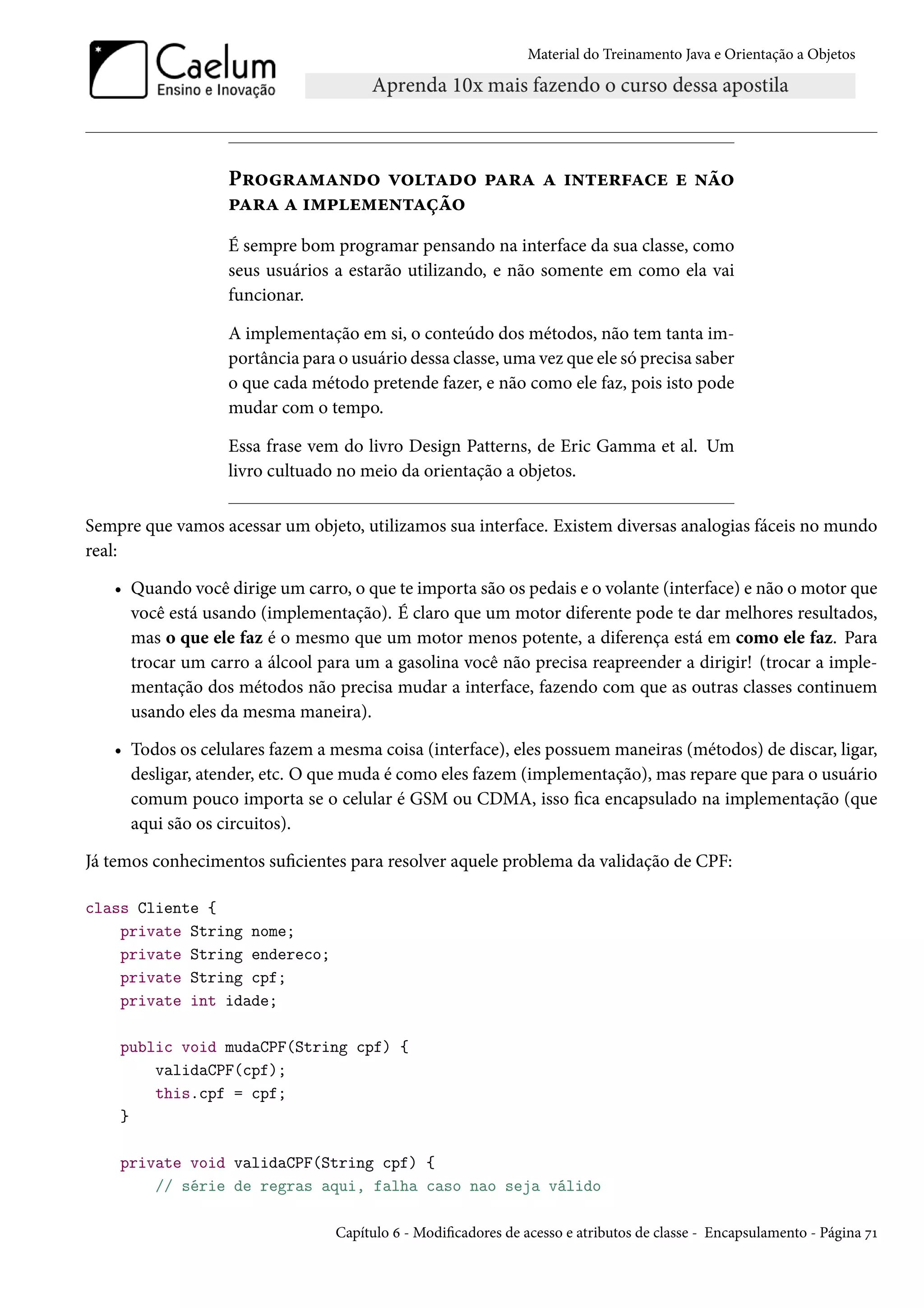 Material do Treinamento Java e Orientação a Objetos




                  Programando voltado para a interface e não
                  para a implementação
                  É sempre bom programar pensando na interface da sua classe, como
                  seus usuários a estarão utilizando, e não somente em como ela vai
                  funcionar.

                  A implementação em si, o conteúdo dos métodos, não tem tanta im-
                  portância para o usuário dessa classe, uma vez que ele só precisa saber
                  o que cada método pretende fazer, e não como ele faz, pois isto pode
                  mudar com o tempo.

                  Essa frase vem do livro Design Patterns, de Eric Gamma et al. Um
                  livro cultuado no meio da orientação a objetos.

Sempre que vamos acessar um objeto, utilizamos sua interface. Existem diversas analogias fáceis no mundo
real:

   • Quando você dirige um carro, o que te importa são os pedais e o volante (interface) e não o motor que
     você está usando (implementação). É claro que um motor diferente pode te dar melhores resultados,
     mas o que ele faz é o mesmo que um motor menos potente, a diferença está em como ele faz. Para
     trocar um carro a álcool para um a gasolina você não precisa reapreender a dirigir! (trocar a imple-
     mentação dos métodos não precisa mudar a interface, fazendo com que as outras classes continuem
     usando eles da mesma maneira).

   • Todos os celulares fazem a mesma coisa (interface), eles possuem maneiras (métodos) de discar, ligar,
     desligar, atender, etc. O que muda é como eles fazem (implementação), mas repare que para o usuário
     comum pouco importa se o celular é GSM ou CDMA, isso fica encapsulado na implementação (que
     aqui são os circuitos).

Já temos conhecimentos suficientes para resolver aquele problema da validação de CPF:

class Cliente {
    private String nome;
    private String endereco;
    private String cpf;
    private int idade;

    public void mudaCPF(String cpf) {
        validaCPF(cpf);
        this.cpf = cpf;
    }

    private void validaCPF(String cpf) {
        // série de regras aqui, falha caso nao seja válido

                                 Capítulo 6 - Modificadores de acesso e atributos de classe - Encapsulamento - Página 71
 