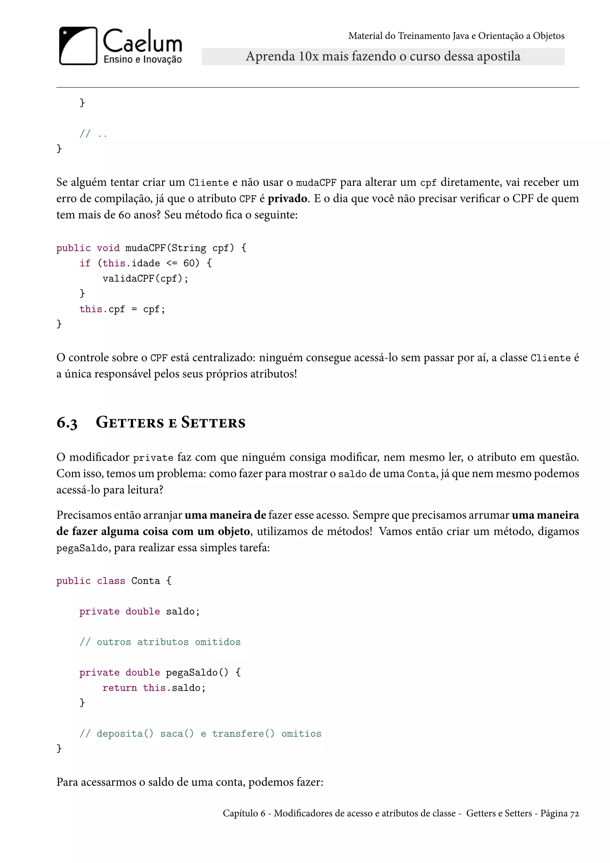 Material do Treinamento Java e Orientação a Objetos




      }

      // ..
}


Se alguém tentar criar um Cliente e não usar o mudaCPF para alterar um cpf diretamente, vai receber um
erro de compilação, já que o atributo CPF é privado. E o dia que você não precisar verificar o CPF de quem
tem mais de 60 anos? Seu método fica o seguinte:

public void mudaCPF(String cpf) {
    if (this.idade <= 60) {
        validaCPF(cpf);
    }
    this.cpf = cpf;
}


O controle sobre o CPF está centralizado: ninguém consegue acessá-lo sem passar por aí, a classe Cliente é
a única responsável pelos seus próprios atributos!



6.3       Getters e Setters
O modificador private faz com que ninguém consiga modificar, nem mesmo ler, o atributo em questão.
Com isso, temos um problema: como fazer para mostrar o saldo de uma Conta, já que nem mesmo podemos
acessá-lo para leitura?

Precisamos então arranjar uma maneira de fazer esse acesso. Sempre que precisamos arrumar uma maneira
de fazer alguma coisa com um objeto, utilizamos de métodos! Vamos então criar um método, digamos
pegaSaldo, para realizar essa simples tarefa:

public class Conta {

      private double saldo;

      // outros atributos omitidos

      private double pegaSaldo() {
          return this.saldo;
      }

      // deposita() saca() e transfere() omitios
}


Para acessarmos o saldo de uma conta, podemos fazer:

                                 Capítulo 6 - Modificadores de acesso e atributos de classe - Getters e Setters - Página 72
 