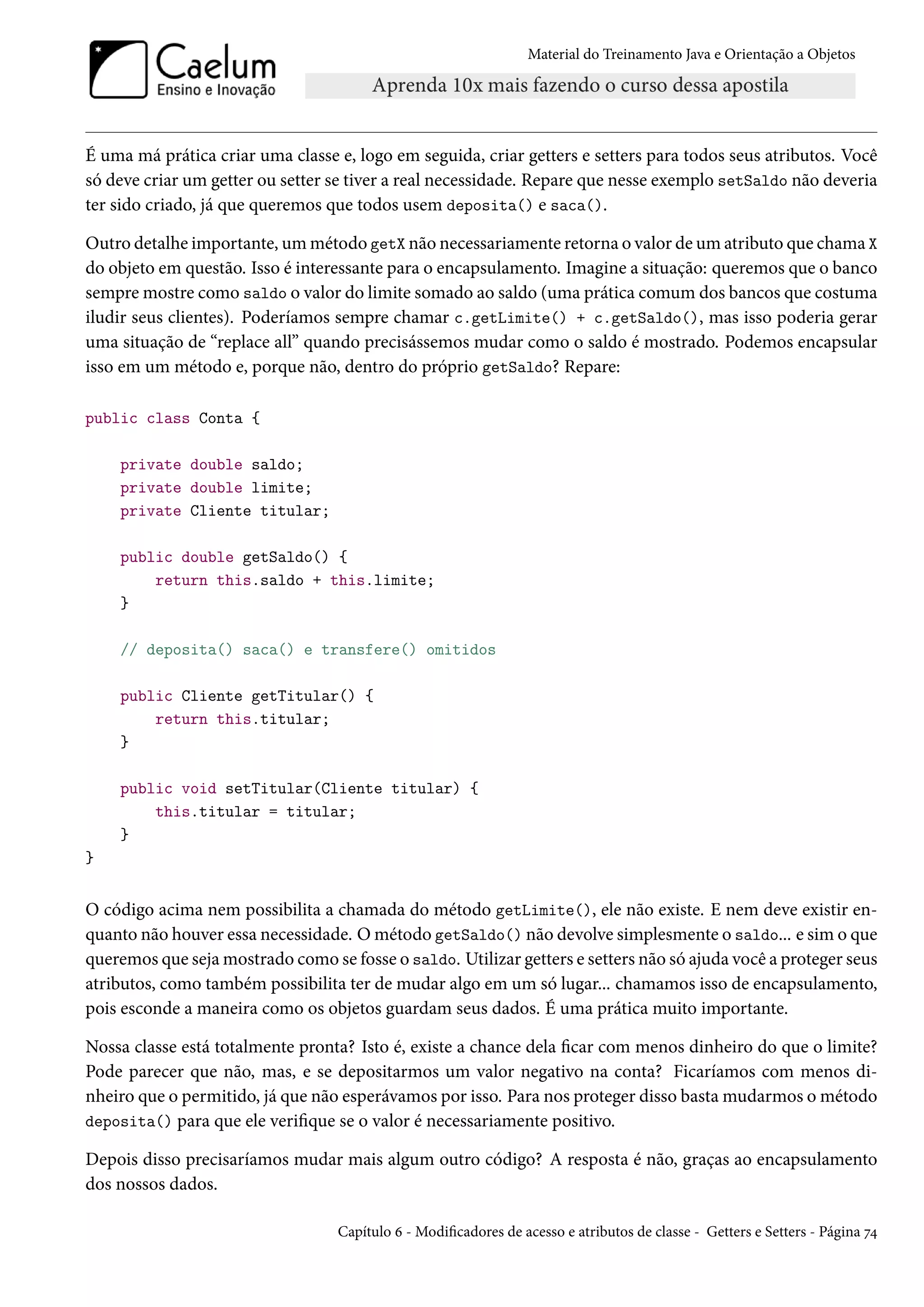 Material do Treinamento Java e Orientação a Objetos




É uma má prática criar uma classe e, logo em seguida, criar getters e setters para todos seus atributos. Você
só deve criar um getter ou setter se tiver a real necessidade. Repare que nesse exemplo setSaldo não deveria
ter sido criado, já que queremos que todos usem deposita() e saca().

Outro detalhe importante, um método getX não necessariamente retorna o valor de um atributo que chama X
do objeto em questão. Isso é interessante para o encapsulamento. Imagine a situação: queremos que o banco
sempre mostre como saldo o valor do limite somado ao saldo (uma prática comum dos bancos que costuma
iludir seus clientes). Poderíamos sempre chamar c.getLimite() + c.getSaldo(), mas isso poderia gerar
uma situação de “replace all” quando precisássemos mudar como o saldo é mostrado. Podemos encapsular
isso em um método e, porque não, dentro do próprio getSaldo? Repare:

public class Conta {

    private double saldo;
    private double limite;
    private Cliente titular;

    public double getSaldo() {
        return this.saldo + this.limite;
    }

    // deposita() saca() e transfere() omitidos

    public Cliente getTitular() {
        return this.titular;
    }

    public void setTitular(Cliente titular) {
        this.titular = titular;
    }
}


O código acima nem possibilita a chamada do método getLimite(), ele não existe. E nem deve existir en-
quanto não houver essa necessidade. O método getSaldo() não devolve simplesmente o saldo... e sim o que
queremos que seja mostrado como se fosse o saldo. Utilizar getters e setters não só ajuda você a proteger seus
atributos, como também possibilita ter de mudar algo em um só lugar... chamamos isso de encapsulamento,
pois esconde a maneira como os objetos guardam seus dados. É uma prática muito importante.

Nossa classe está totalmente pronta? Isto é, existe a chance dela ficar com menos dinheiro do que o limite?
Pode parecer que não, mas, e se depositarmos um valor negativo na conta? Ficaríamos com menos di-
nheiro que o permitido, já que não esperávamos por isso. Para nos proteger disso basta mudarmos o método
deposita() para que ele verifique se o valor é necessariamente positivo.

Depois disso precisaríamos mudar mais algum outro código? A resposta é não, graças ao encapsulamento
dos nossos dados.

                                   Capítulo 6 - Modificadores de acesso e atributos de classe - Getters e Setters - Página 74
 