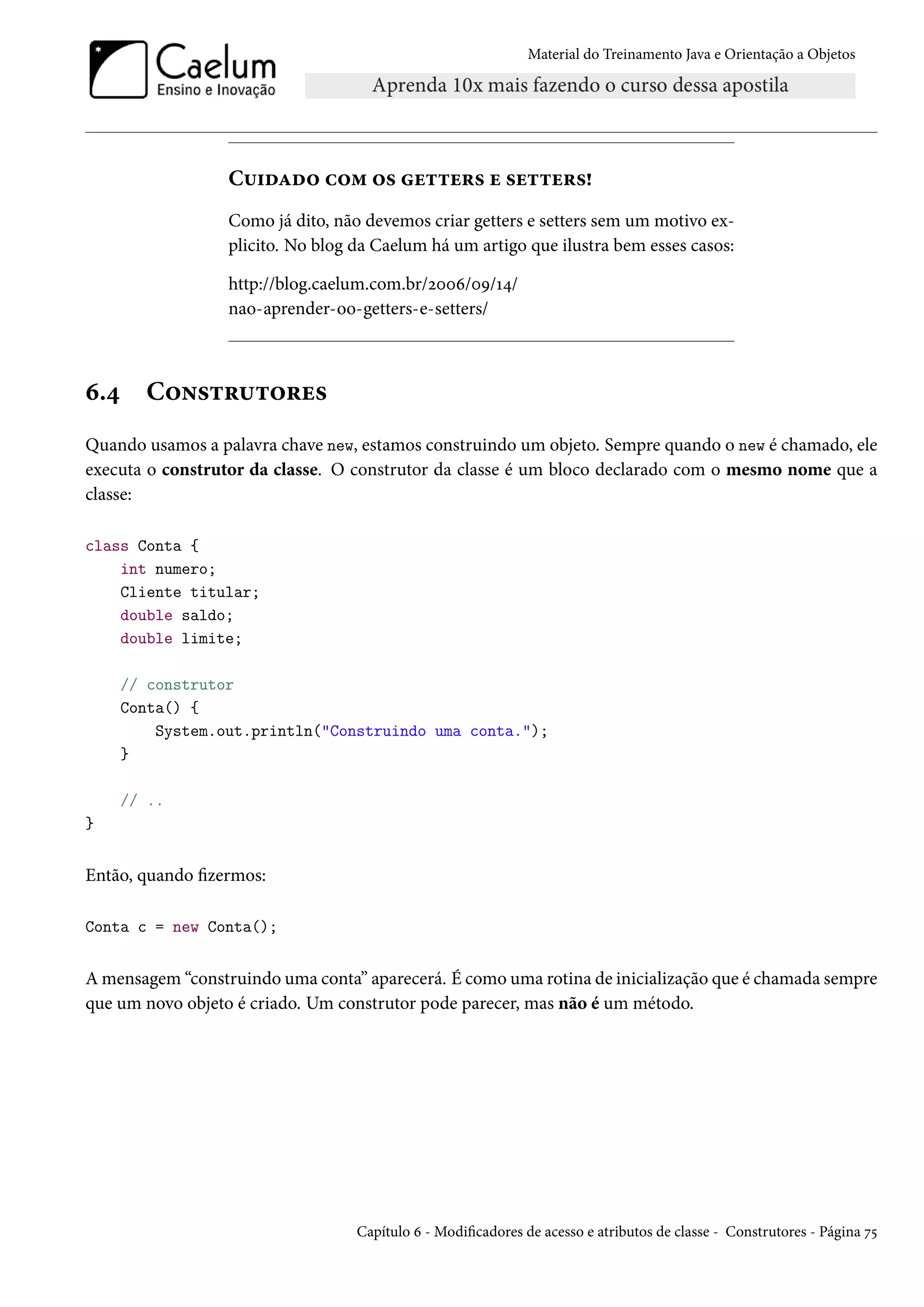 Material do Treinamento Java e Orientação a Objetos




                  Cuidado com os getters e setters!
                  Como já dito, não devemos criar getters e setters sem um motivo ex-
                  plicito. No blog da Caelum há um artigo que ilustra bem esses casos:

                  http://blog.caelum.com.br/2006/09/14/
                  nao-aprender-oo-getters-e-setters/



6.4     Construtores
Quando usamos a palavra chave new, estamos construindo um objeto. Sempre quando o new é chamado, ele
executa o construtor da classe. O construtor da classe é um bloco declarado com o mesmo nome que a
classe:

class Conta {
    int numero;
    Cliente titular;
    double saldo;
    double limite;

      // construtor
      Conta() {
          System.out.println("Construindo uma conta.");
      }

      // ..
}


Então, quando fizermos:

Conta c = new Conta();


A mensagem “construindo uma conta” aparecerá. É como uma rotina de inicialização que é chamada sempre
que um novo objeto é criado. Um construtor pode parecer, mas não é um método.




                                   Capítulo 6 - Modificadores de acesso e atributos de classe - Construtores - Página 75
 