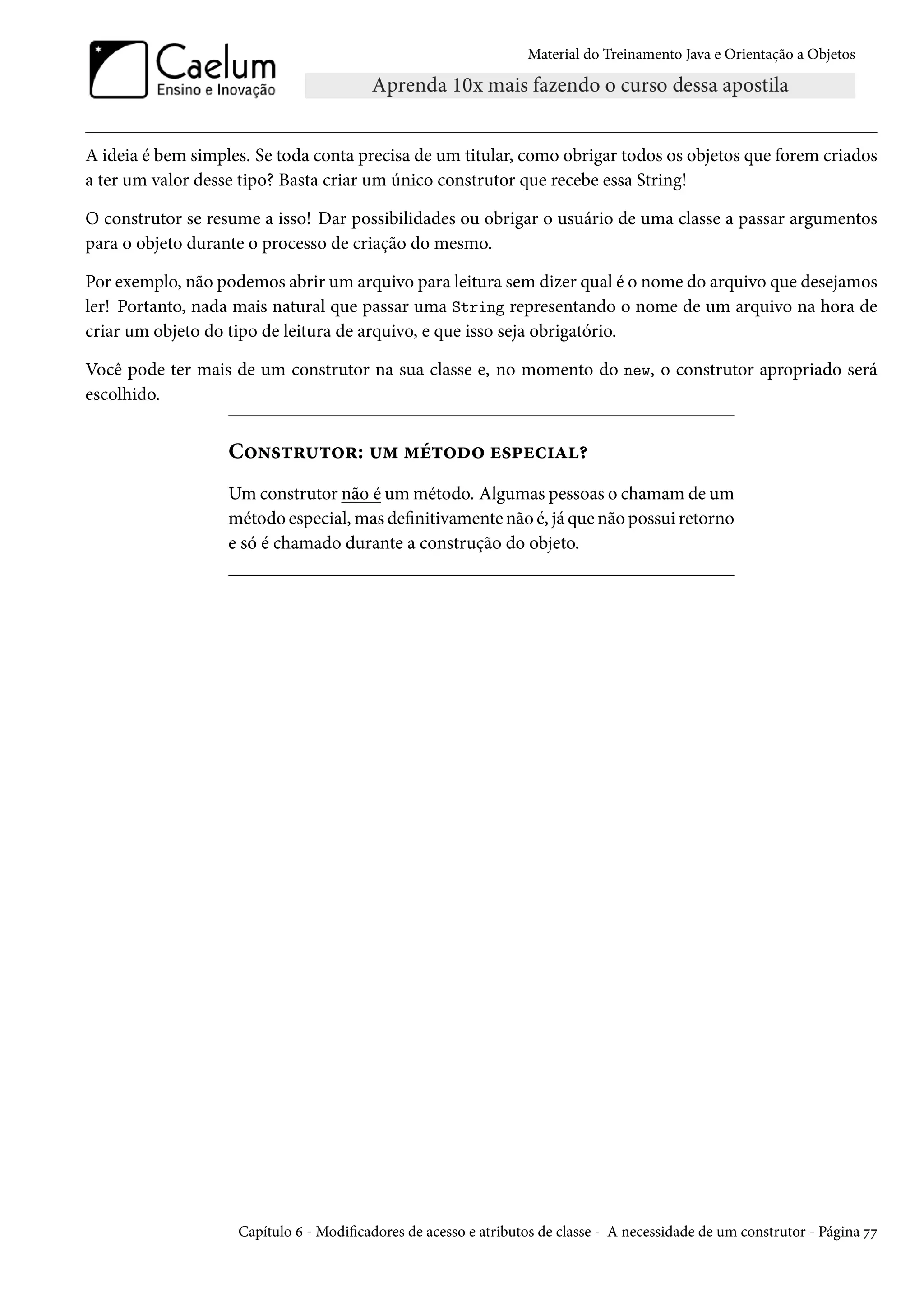 Material do Treinamento Java e Orientação a Objetos




A ideia é bem simples. Se toda conta precisa de um titular, como obrigar todos os objetos que forem criados
a ter um valor desse tipo? Basta criar um único construtor que recebe essa String!

O construtor se resume a isso! Dar possibilidades ou obrigar o usuário de uma classe a passar argumentos
para o objeto durante o processo de criação do mesmo.

Por exemplo, não podemos abrir um arquivo para leitura sem dizer qual é o nome do arquivo que desejamos
ler! Portanto, nada mais natural que passar uma String representando o nome de um arquivo na hora de
criar um objeto do tipo de leitura de arquivo, e que isso seja obrigatório.

Você pode ter mais de um construtor na sua classe e, no momento do new, o construtor apropriado será
escolhido.


                   Construtor: um método especial?
                   Um construtor não é um método. Algumas pessoas o chamam de um
                   método especial, mas definitivamente não é, já que não possui retorno
                   e só é chamado durante a construção do objeto.




                    Capítulo 6 - Modificadores de acesso e atributos de classe - A necessidade de um construtor - Página 77
 