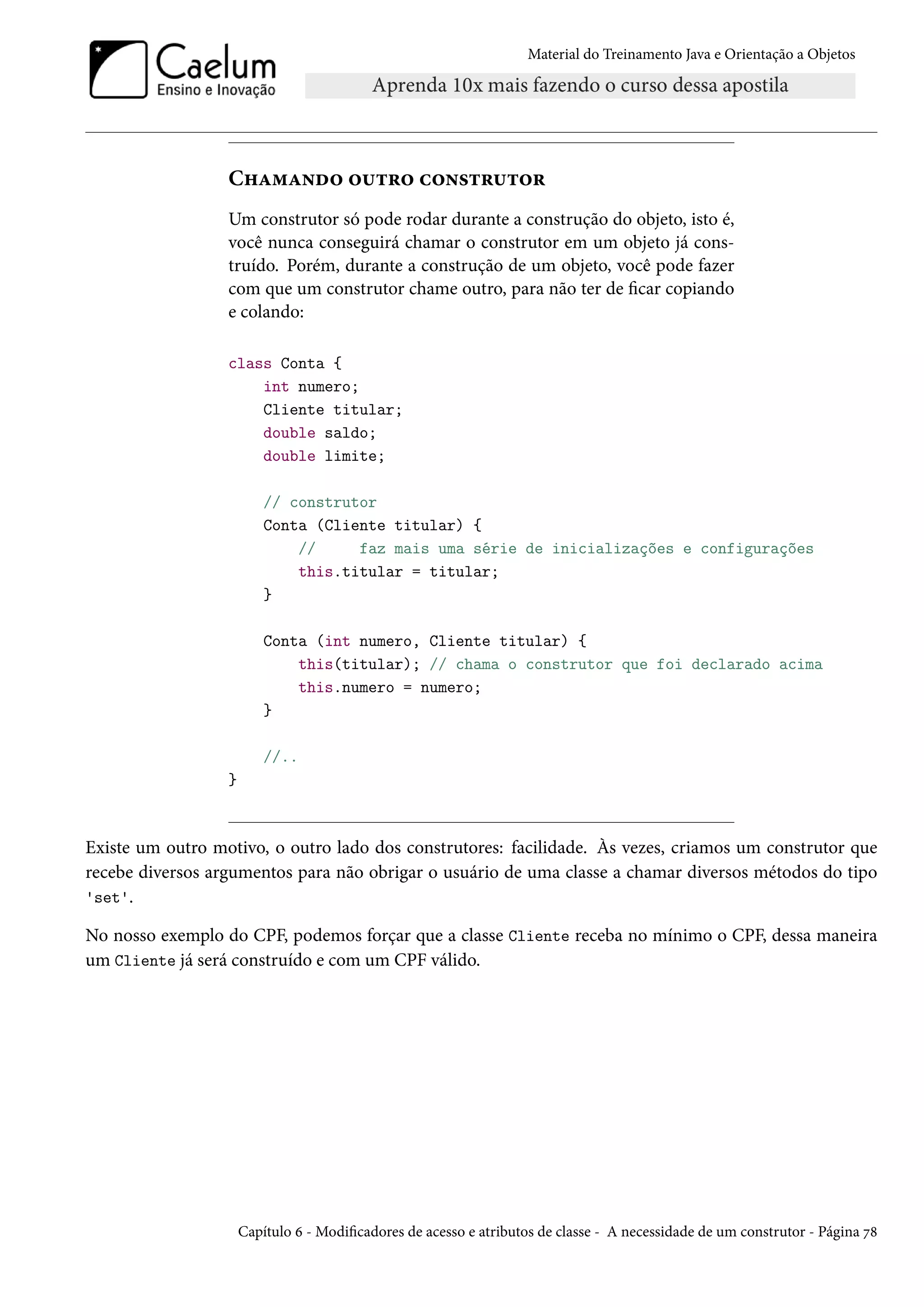 Material do Treinamento Java e Orientação a Objetos




                  Chamando outro construtor
                  Um construtor só pode rodar durante a construção do objeto, isto é,
                  você nunca conseguirá chamar o construtor em um objeto já cons-
                  truído. Porém, durante a construção de um objeto, você pode fazer
                  com que um construtor chame outro, para não ter de ficar copiando
                  e colando:

                  class Conta {
                      int numero;
                      Cliente titular;
                      double saldo;
                      double limite;

                          // construtor
                          Conta (Cliente titular) {
                              //     faz mais uma série de inicializações e configurações
                              this.titular = titular;
                          }

                          Conta (int numero, Cliente titular) {
                              this(titular); // chama o construtor que foi declarado acima
                              this.numero = numero;
                          }

                          //..
                  }



Existe um outro motivo, o outro lado dos construtores: facilidade. Às vezes, criamos um construtor que
recebe diversos argumentos para não obrigar o usuário de uma classe a chamar diversos métodos do tipo
'set'.

No nosso exemplo do CPF, podemos forçar que a classe Cliente receba no mínimo o CPF, dessa maneira
um Cliente já será construído e com um CPF válido.




                      Capítulo 6 - Modificadores de acesso e atributos de classe - A necessidade de um construtor - Página 78
 