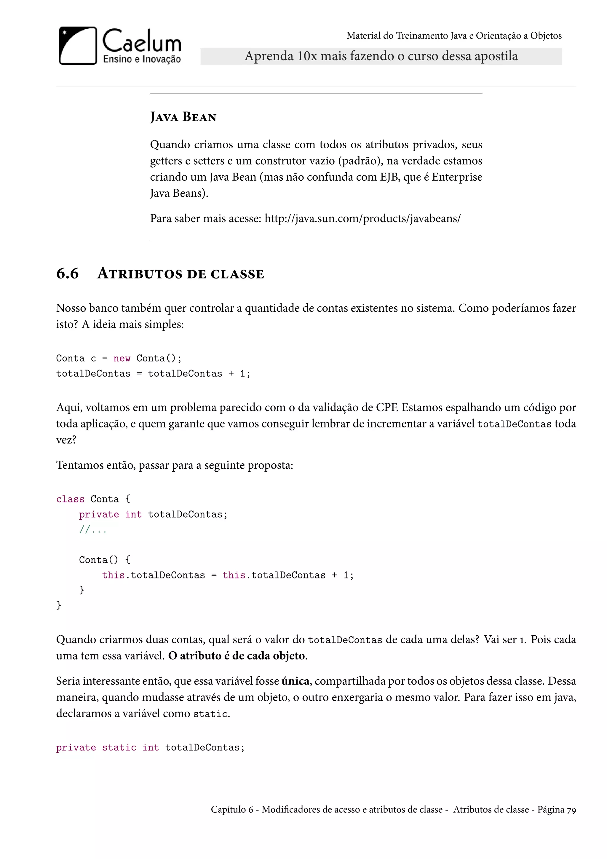Material do Treinamento Java e Orientação a Objetos




                    Java Bean
                    Quando criamos uma classe com todos os atributos privados, seus
                    getters e setters e um construtor vazio (padrão), na verdade estamos
                    criando um Java Bean (mas não confunda com EJB, que é Enterprise
                    Java Beans).

                    Para saber mais acesse: http://java.sun.com/products/javabeans/



6.6      Atributos de classe
Nosso banco também quer controlar a quantidade de contas existentes no sistema. Como poderíamos fazer
isto? A ideia mais simples:

Conta c = new Conta();
totalDeContas = totalDeContas + 1;


Aqui, voltamos em um problema parecido com o da validação de CPF. Estamos espalhando um código por
toda aplicação, e quem garante que vamos conseguir lembrar de incrementar a variável totalDeContas toda
vez?

Tentamos então, passar para a seguinte proposta:

class Conta {
    private int totalDeContas;
    //...

      Conta() {
          this.totalDeContas = this.totalDeContas + 1;
      }
}


Quando criarmos duas contas, qual será o valor do totalDeContas de cada uma delas? Vai ser 1. Pois cada
uma tem essa variável. O atributo é de cada objeto.

Seria interessante então, que essa variável fosse única, compartilhada por todos os objetos dessa classe. Dessa
maneira, quando mudasse através de um objeto, o outro enxergaria o mesmo valor. Para fazer isso em java,
declaramos a variável como static.

private static int totalDeContas;




                                 Capítulo 6 - Modificadores de acesso e atributos de classe - Atributos de classe - Página 79
 