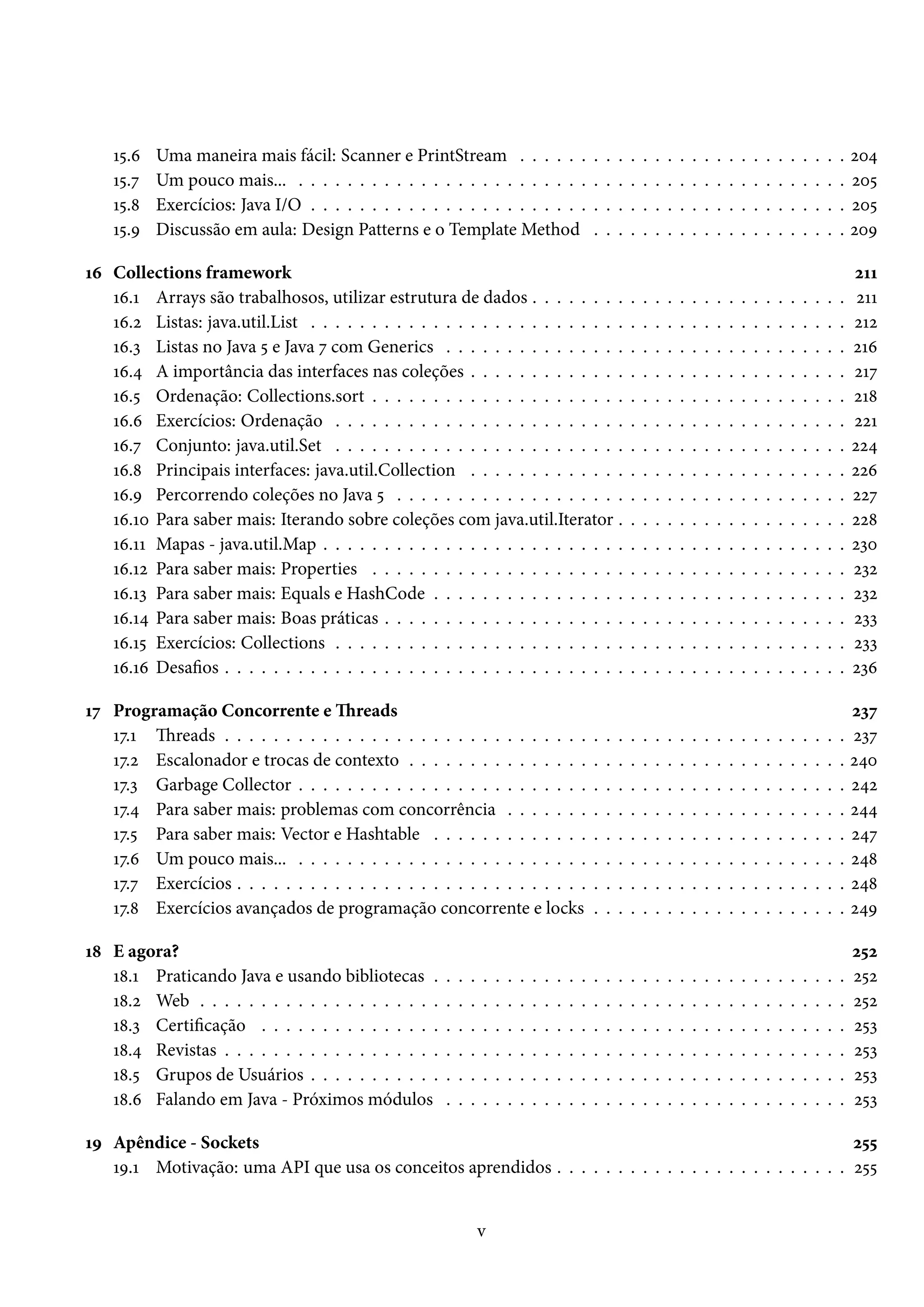 15.6   Uma maneira mais fácil: Scanner e PrintStream . . . . . .                                   .   .   .   .   .   .   .   .   .   .   .   .   .   .   .   .   .   .   .   .   .   204
    15.7   Um pouco mais... . . . . . . . . . . . . . . . . . . . . . . . .                            .   .   .   .   .   .   .   .   .   .   .   .   .   .   .   .   .   .   .   .   .   205
    15.8   Exercícios: Java I/O . . . . . . . . . . . . . . . . . . . . . . .                          .   .   .   .   .   .   .   .   .   .   .   .   .   .   .   .   .   .   .   .   .   205
    15.9   Discussão em aula: Design Patterns e o Template Method                                      .   .   .   .   .   .   .   .   .   .   .   .   .   .   .   .   .   .   .   .   .   209

16 Collections framework                                                                                                                                                                   211
   16.1 Arrays são trabalhosos, utilizar estrutura de dados . . . . . . . .                                        .   .   .   .   .   .   .   .   .   .   .   .   .   .   .   .   .   .    211
   16.2 Listas: java.util.List . . . . . . . . . . . . . . . . . . . . . . . . . .                                 .   .   .   .   .   .   .   .   .   .   .   .   .   .   .   .   .   .   212
   16.3 Listas no Java 5 e Java 7 com Generics . . . . . . . . . . . . . . .                                       .   .   .   .   .   .   .   .   .   .   .   .   .   .   .   .   .   .   216
   16.4 A importância das interfaces nas coleções . . . . . . . . . . . . .                                        .   .   .   .   .   .   .   .   .   .   .   .   .   .   .   .   .   .   217
   16.5 Ordenação: Collections.sort . . . . . . . . . . . . . . . . . . . . .                                      .   .   .   .   .   .   .   .   .   .   .   .   .   .   .   .   .   .   218
   16.6 Exercícios: Ordenação . . . . . . . . . . . . . . . . . . . . . . . .                                      .   .   .   .   .   .   .   .   .   .   .   .   .   .   .   .   .   .   221
   16.7 Conjunto: java.util.Set . . . . . . . . . . . . . . . . . . . . . . . .                                    .   .   .   .   .   .   .   .   .   .   .   .   .   .   .   .   .   .   224
   16.8 Principais interfaces: java.util.Collection . . . . . . . . . . . . .                                      .   .   .   .   .   .   .   .   .   .   .   .   .   .   .   .   .   .   226
   16.9 Percorrendo coleções no Java 5 . . . . . . . . . . . . . . . . . . .                                       .   .   .   .   .   .   .   .   .   .   .   .   .   .   .   .   .   .   227
   16.10 Para saber mais: Iterando sobre coleções com java.util.Iterator .                                         .   .   .   .   .   .   .   .   .   .   .   .   .   .   .   .   .   .   228
   16.11 Mapas - java.util.Map . . . . . . . . . . . . . . . . . . . . . . . . .                                   .   .   .   .   .   .   .   .   .   .   .   .   .   .   .   .   .   .   230
   16.12 Para saber mais: Properties . . . . . . . . . . . . . . . . . . . . .                                     .   .   .   .   .   .   .   .   .   .   .   .   .   .   .   .   .   .   232
   16.13 Para saber mais: Equals e HashCode . . . . . . . . . . . . . . . .                                        .   .   .   .   .   .   .   .   .   .   .   .   .   .   .   .   .   .   232
   16.14 Para saber mais: Boas práticas . . . . . . . . . . . . . . . . . . . .                                    .   .   .   .   .   .   .   .   .   .   .   .   .   .   .   .   .   .   233
   16.15 Exercícios: Collections . . . . . . . . . . . . . . . . . . . . . . . .                                   .   .   .   .   .   .   .   .   .   .   .   .   .   .   .   .   .   .   233
   16.16 Desafios . . . . . . . . . . . . . . . . . . . . . . . . . . . . . . . . .                                .   .   .   .   .   .   .   .   .   .   .   .   .   .   .   .   .   .   236

17 Programação Concorrente e Threads                                                                                                                                                       237
   17.1 Threads . . . . . . . . . . . . . . . . . . . . . . . . . . . . . .                            .   .   .   .   .   .   .   .   .   .   .   .   .   .   .   .   .   .   .   .   .   237
   17.2 Escalonador e trocas de contexto . . . . . . . . . . . . . . .                                 .   .   .   .   .   .   .   .   .   .   .   .   .   .   .   .   .   .   .   .   .   240
   17.3 Garbage Collector . . . . . . . . . . . . . . . . . . . . . . . .                              .   .   .   .   .   .   .   .   .   .   .   .   .   .   .   .   .   .   .   .   .   242
   17.4 Para saber mais: problemas com concorrência . . . . . . .                                      .   .   .   .   .   .   .   .   .   .   .   .   .   .   .   .   .   .   .   .   .   244
   17.5 Para saber mais: Vector e Hashtable . . . . . . . . . . . . .                                  .   .   .   .   .   .   .   .   .   .   .   .   .   .   .   .   .   .   .   .   .   247
   17.6 Um pouco mais... . . . . . . . . . . . . . . . . . . . . . . . .                               .   .   .   .   .   .   .   .   .   .   .   .   .   .   .   .   .   .   .   .   .   248
   17.7 Exercícios . . . . . . . . . . . . . . . . . . . . . . . . . . . . .                           .   .   .   .   .   .   .   .   .   .   .   .   .   .   .   .   .   .   .   .   .   248
   17.8 Exercícios avançados de programação concorrente e locks                                        .   .   .   .   .   .   .   .   .   .   .   .   .   .   .   .   .   .   .   .   .   249

18 E agora?                                                                                                                                                                                252
   18.1 Praticando Java e usando bibliotecas .         .   .   .   .   .   .   .   .   .   .   .   .   .   .   .   .   .   .   .   .   .   .   .   .   .   .   .   .   .   .   .   .   .   252
   18.2 Web . . . . . . . . . . . . . . . . . . . .    .   .   .   .   .   .   .   .   .   .   .   .   .   .   .   .   .   .   .   .   .   .   .   .   .   .   .   .   .   .   .   .   .   252
   18.3 Certificação . . . . . . . . . . . . . . .     .   .   .   .   .   .   .   .   .   .   .   .   .   .   .   .   .   .   .   .   .   .   .   .   .   .   .   .   .   .   .   .   .   253
   18.4 Revistas . . . . . . . . . . . . . . . . . .   .   .   .   .   .   .   .   .   .   .   .   .   .   .   .   .   .   .   .   .   .   .   .   .   .   .   .   .   .   .   .   .   .   253
   18.5 Grupos de Usuários . . . . . . . . . . .       .   .   .   .   .   .   .   .   .   .   .   .   .   .   .   .   .   .   .   .   .   .   .   .   .   .   .   .   .   .   .   .   .   253
   18.6 Falando em Java - Próximos módulos             .   .   .   .   .   .   .   .   .   .   .   .   .   .   .   .   .   .   .   .   .   .   .   .   .   .   .   .   .   .   .   .   .   253

19 Apêndice - Sockets                                                                                      255
   19.1 Motivação: uma API que usa os conceitos aprendidos . . . . . . . . . . . . . . . . . . . . . . . . 255


                                                                   v
 