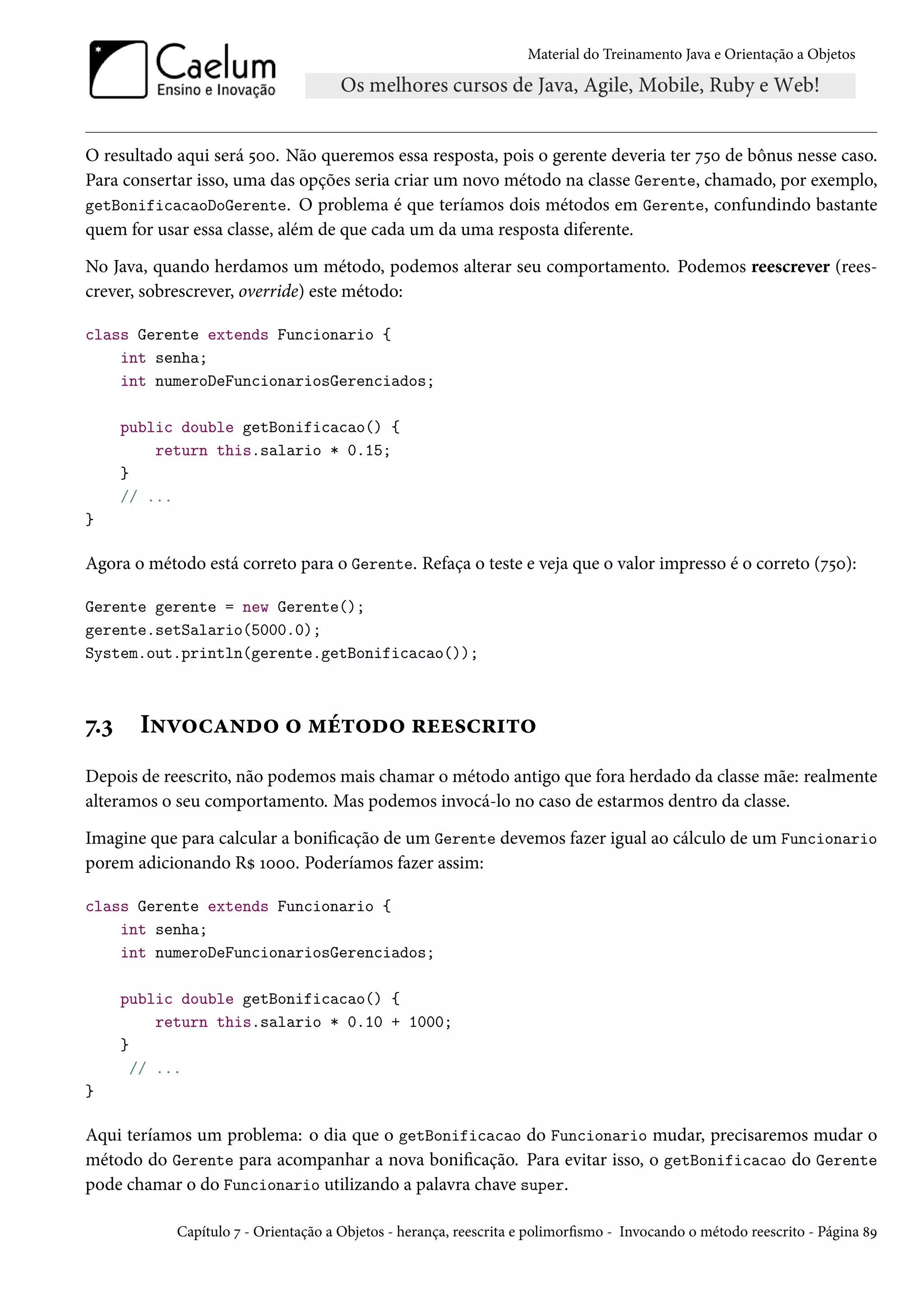 Material do Treinamento Java e Orientação a Objetos




O resultado aqui será 500. Não queremos essa resposta, pois o gerente deveria ter 750 de bônus nesse caso.
Para consertar isso, uma das opções seria criar um novo método na classe Gerente, chamado, por exemplo,
getBonificacaoDoGerente. O problema é que teríamos dois métodos em Gerente, confundindo bastante
quem for usar essa classe, além de que cada um da uma resposta diferente.
No Java, quando herdamos um método, podemos alterar seu comportamento. Podemos reescrever (rees-
crever, sobrescrever, override) este método:

class Gerente extends Funcionario {
    int senha;
    int numeroDeFuncionariosGerenciados;

      public double getBonificacao() {
          return this.salario * 0.15;
      }
      // ...
}

Agora o método está correto para o Gerente. Refaça o teste e veja que o valor impresso é o correto (750):

Gerente gerente = new Gerente();
gerente.setSalario(5000.0);
System.out.println(gerente.getBonificacao());



7.3     Invocando o método reescrito
Depois de reescrito, não podemos mais chamar o método antigo que fora herdado da classe mãe: realmente
alteramos o seu comportamento. Mas podemos invocá-lo no caso de estarmos dentro da classe.
Imagine que para calcular a bonificação de um Gerente devemos fazer igual ao cálculo de um Funcionario
porem adicionando R$ 1000. Poderíamos fazer assim:

class Gerente extends Funcionario {
    int senha;
    int numeroDeFuncionariosGerenciados;

      public double getBonificacao() {
           return this.salario * 0.10 + 1000;
      }
        // ...
}

Aqui teríamos um problema: o dia que o getBonificacao do Funcionario mudar, precisaremos mudar o
método do Gerente para acompanhar a nova bonificação. Para evitar isso, o getBonificacao do Gerente
pode chamar o do Funcionario utilizando a palavra chave super.

            Capítulo 7 - Orientação a Objetos - herança, reescrita e polimorfismo - Invocando o método reescrito - Página 89
 