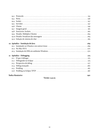 19.2    Protocolo . . . . . . . . . . . . . . .             .   .   .   .   .   .   .   .   .   .   .   .   .   .   .   .   .   .   .   .   .   .   .   .   .   .   .   .   .   .   .   .   .   .   .   255
    19.3    Porta . . . . . . . . . . . . . . . . . .           .   .   .   .   .   .   .   .   .   .   .   .   .   .   .   .   .   .   .   .   .   .   .   .   .   .   .   .   .   .   .   .   .   .   .   256
    19.4    Socket . . . . . . . . . . . . . . . . .            .   .   .   .   .   .   .   .   .   .   .   .   .   .   .   .   .   .   .   .   .   .   .   .   .   .   .   .   .   .   .   .   .   .   .   257
    19.5    Servidor . . . . . . . . . . . . . . . .            .   .   .   .   .   .   .   .   .   .   .   .   .   .   .   .   .   .   .   .   .   .   .   .   .   .   .   .   .   .   .   .   .   .   .   257
    19.6    Cliente . . . . . . . . . . . . . . . .             .   .   .   .   .   .   .   .   .   .   .   .   .   .   .   .   .   .   .   .   .   .   .   .   .   .   .   .   .   .   .   .   .   .   .   259
    19.7    Imagem geral . . . . . . . . . . . . .              .   .   .   .   .   .   .   .   .   .   .   .   .   .   .   .   .   .   .   .   .   .   .   .   .   .   .   .   .   .   .   .   .   .   .   261
    19.8    Exercícios: Sockets . . . . . . . . .               .   .   .   .   .   .   .   .   .   .   .   .   .   .   .   .   .   .   .   .   .   .   .   .   .   .   .   .   .   .   .   .   .   .   .   262
    19.9    Desafio: Múltiplos Clientes . . . .                 .   .   .   .   .   .   .   .   .   .   .   .   .   .   .   .   .   .   .   .   .   .   .   .   .   .   .   .   .   .   .   .   .   .   .   264
    19.10   Desafio: broadcast das mensagens                    .   .   .   .   .   .   .   .   .   .   .   .   .   .   .   .   .   .   .   .   .   .   .   .   .   .   .   .   .   .   .   .   .   .   .   264
    19.11   Solução do sistema de chat . . . . .                .   .   .   .   .   .   .   .   .   .   .   .   .   .   .   .   .   .   .   .   .   .   .   .   .   .   .   .   .   .   .   .   .   .   .   265

20 Apêndice - Instalação do Java                                                                                  269
   20.1 Instalando no Ubuntu e em outros Linux . . . . . . . . . . . . . . . . . . . . . . . . . . . . . . . 269
   20.2 No Mac OS X . . . . . . . . . . . . . . . . . . . . . . . . . . . . . . . . . . . . . . . . . . . . . . . 270
   20.3 Instalação do JDK em ambiente Windows . . . . . . . . . . . . . . . . . . . . . . . . . . . . . . . 270

21 Apêndice - Debugging                                                                                                                                                                                     275
   21.1 O que é debugar . . . . . .         .   .   .   .   .   .   .   .   .   .   .   .   .   .   .   .   .   .   .   .   .   .   .   .   .   .   .   .   .   .   .   .   .   .   .   .   .   .   .   .   275
   21.2 Debugando no Eclipse . .            .   .   .   .   .   .   .   .   .   .   .   .   .   .   .   .   .   .   .   .   .   .   .   .   .   .   .   .   .   .   .   .   .   .   .   .   .   .   .   .   275
   21.3 Perspectiva de debug . . .          .   .   .   .   .   .   .   .   .   .   .   .   .   .   .   .   .   .   .   .   .   .   .   .   .   .   .   .   .   .   .   .   .   .   .   .   .   .   .   .   277
   21.4 Debug avançado . . . . . .          .   .   .   .   .   .   .   .   .   .   .   .   .   .   .   .   .   .   .   .   .   .   .   .   .   .   .   .   .   .   .   .   .   .   .   .   .   .   .   .   280
   21.5 Profiling . . . . . . . . . . .     .   .   .   .   .   .   .   .   .   .   .   .   .   .   .   .   .   .   .   .   .   .   .   .   .   .   .   .   .   .   .   .   .   .   .   .   .   .   .   .   287
   21.6 Profiling no Eclipse TPTP           .   .   .   .   .   .   .   .   .   .   .   .   .   .   .   .   .   .   .   .   .   .   .   .   .   .   .   .   .   .   .   .   .   .   .   .   .   .   .   .   287

Índice Remissivo                                                                                                                                                                                            290
                                                                Versão: 14.9.25




                                                                                vi
 
