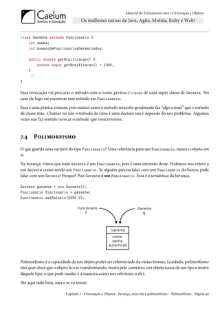 Material do Treinamento Java e Orientação a Objetos




class Gerente extends Funcionario {
    int senha;
    int numeroDeFuncionariosGerenciados;

      public double getBonificacao() {
           return super.getBonificacao() + 1000;
      }
        // ...
}

Essa invocação vai procurar o método com o nome getBonificacao de uma super classe de Gerente. No
caso ele logo vai encontrar esse método em Funcionario.

Essa é uma prática comum, pois muitos casos o método reescrito geralmente faz “algo a mais” que o método
da classe mãe. Chamar ou não o método de cima é uma decisão sua e depende do seu problema. Algumas
vezes não faz sentido invocar o método que reescrevemos.



7.4     Polimorfismo
O que guarda uma variável do tipo Funcionario? Uma referência para um Funcionario, nunca o objeto em
si.

Na herança, vimos que todo Gerente é um Funcionario, pois é uma extensão deste. Podemos nos referir a
um Gerente como sendo um Funcionario. Se alguém precisa falar com um Funcionario do banco, pode
falar com um Gerente! Porque? Pois Gerente é um Funcionario. Essa é a semântica da herança.

Gerente gerente = new Gerente();
Funcionario funcionario = gerente;
funcionario.setSalario(5000.0);




Polimorfismo é a capacidade de um objeto poder ser referenciado de várias formas. (cuidado, polimorfismo
não quer dizer que o objeto fica se transformando, muito pelo contrário, um objeto nasce de um tipo e morre
daquele tipo, o que pode mudar é a maneira como nos referimos a ele).

Até aqui tudo bem, mas e se eu tentar:

                         Capítulo 7 - Orientação a Objetos - herança, reescrita e polimorfismo - Polimorfismo - Página 90
 