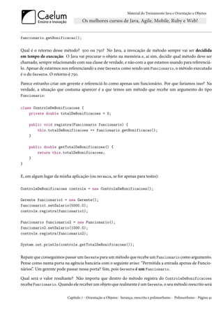 Material do Treinamento Java e Orientação a Objetos




funcionario.getBonificacao();


Qual é o retorno desse método? 500 ou 750? No Java, a invocação de método sempre vai ser decidida
em tempo de execução. O Java vai procurar o objeto na memória e, aí sim, decidir qual método deve ser
chamado, sempre relacionando com sua classe de verdade, e não com a que estamos usando para referenciá-
lo. Apesar de estarmos nos referenciando a esse Gerente como sendo um Funcionario, o método executado
é o do Gerente. O retorno é 750.

Parece estranho criar um gerente e referenciá-lo como apenas um funcionário. Por que faríamos isso? Na
verdade, a situação que costuma aparecer é a que temos um método que recebe um argumento do tipo
Funcionario:


class ControleDeBonificacoes {
    private double totalDeBonificacoes = 0;

    public void registra(Funcionario funcionario) {
        this.totalDeBonificacoes += funcionario.getBonificacao();
    }

    public double getTotalDeBonificacoes() {
        return this.totalDeBonificacoes;
    }
}


E, em algum lugar da minha aplicação (ou no main, se for apenas para testes):

ControleDeBonificacoes controle = new ControleDeBonificacoes();

Gerente funcionario1 = new Gerente();
funcionario1.setSalario(5000.0);
controle.registra(funcionario1);

Funcionario funcionario2 = new Funcionario();
funcionario2.setSalario(1000.0);
controle.registra(funcionario2);

System.out.println(controle.getTotalDeBonificacoes());


Repare que conseguimos passar um Gerente para um método que recebe um Funcionario como argumento.
Pense como numa porta na agência bancária com o seguinte aviso: “Permitida a entrada apenas de Funcio-
nários”. Um gerente pode passar nessa porta? Sim, pois Gerente é um Funcionario.

Qual será o valor resultante? Não importa que dentro do método registra do ControleDeBonificacoes
receba Funcionario. Quando ele receber um objeto que realmente é um Gerente, o seu método reescrito será

                          Capítulo 7 - Orientação a Objetos - herança, reescrita e polimorfismo - Polimorfismo - Página 91
 