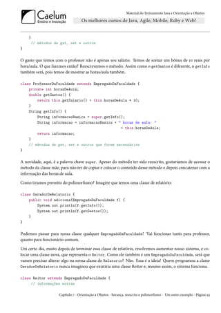 Material do Treinamento Java e Orientação a Objetos




    }
        // métodos de get, set e outros
}

O gasto que temos com o professor não é apenas seu salário. Temos de somar um bônus de 10 reais por
hora/aula. O que fazemos então? Reescrevemos o método. Assim como o getGastos é diferente, o getInfo
também será, pois temos de mostrar as horas/aula também.

class ProfessorDaFaculdade extends EmpregadoDaFaculdade {
    private int horasDeAula;
    double getGastos() {
        return this.getSalario() + this.horasDeAula * 10;
    }
    String getInfo() {
        String informacaoBasica = super.getInfo();
        String informacao = informacaoBasica + " horas de aula: "
                                                + this.horasDeAula;
        return informacao;
    }
    // métodos de get, set e outros que forem necessários
}

A novidade, aqui, é a palavra chave super. Apesar do método ter sido reescrito, gostaríamos de acessar o
método da classe mãe, para não ter de copiar e colocar o conteúdo desse método e depois concatenar com a
informação das horas de aula.

Como tiramos proveito do polimorfismo? Imagine que temos uma classe de relatório:

class GeradorDeRelatorio {
    public void adiciona(EmpregadoDaFaculdade f) {
        System.out.println(f.getInfo());
        System.out.println(f.getGastos());
    }
}

Podemos passar para nossa classe qualquer EmpregadoDaFaculdade! Vai funcionar tanto para professor,
quanto para funcionário comum.

Um certo dia, muito depois de terminar essa classe de relatório, resolvemos aumentar nosso sistema, e co-
locar uma classe nova, que representa o Reitor. Como ele também é um EmpregadoDaFaculdade, será que
vamos precisar alterar algo na nossa classe de Relatorio? Não. Essa é a ideia! Quem programou a classe
GeradorDeRelatorio nunca imaginou que existiria uma classe Reitor e, mesmo assim, o sistema funciona.

class Reitor extends EmpregadoDaFaculdade {
     // informações extras

                     Capítulo 7 - Orientação a Objetos - herança, reescrita e polimorfismo - Um outro exemplo - Página 93
 