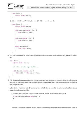 Material do Treinamento Java e Orientação a Objetos




       class Conta {
           private double saldo;
       }

   c) Crie os métodos getSaldo(), deposita(double) e saca(double)
       class Conta {
           private double saldo;

               void deposita(double valor) {
                   this.saldo += valor;
               }

               void saca(double valor) {
                   this.saldo -= valor;
               }

               double getSaldo() {
                   return this.saldo;
               }
       }

2) Adicione um método na classe Conta, que atualiza essa conta de acordo com uma taxa percentual forne-
   cida.
   class Conta {
       private double saldo;

            // outros métodos aqui também ...

           void atualiza(double taxa) {
               this.saldo += this.saldo * taxa;
           }
   }

3) Crie duas subclasses da classe Conta: ContaCorrente e ContaPoupanca. Ambas terão o método atualiza
   reescrito: A ContaCorrente deve atualizar-se com o dobro da taxa e a ContaPoupanca deve atualizar-se
   com o triplo da taxa.

   Além disso, a ContaCorrente deve reescrever o método deposita, a fim de retirar uma taxa bancária de
   dez centavos de cada depósito.
       • Crie as classes ContaCorrente e ContaPoupanca. Ambas são filhas da classe Conta:
            class ContaCorrente extends Conta {
            }




           Capítulo 7 - Orientação a Objetos - herança, reescrita e polimorfismo - Exercícios: Herança e Polimorfismo - Página 95
 
