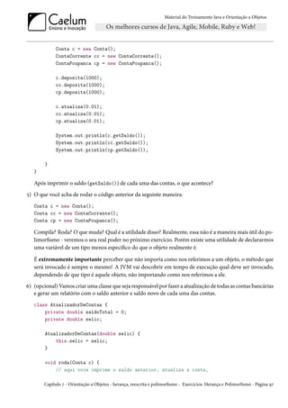 Material do Treinamento Java e Orientação a Objetos




             Conta c = new Conta();
             ContaCorrente cc = new ContaCorrente();
             ContaPoupanca cp = new ContaPoupanca();

             c.deposita(1000);
             cc.deposita(1000);
             cp.deposita(1000);

             c.atualiza(0.01);
             cc.atualiza(0.01);
             cp.atualiza(0.01);

             System.out.println(c.getSaldo());
             System.out.println(cc.getSaldo());
             System.out.println(cp.getSaldo());

        }
   }

   Após imprimir o saldo (getSaldo()) de cada uma das contas, o que acontece?
5) O que você acha de rodar o código anterior da seguinte maneira:
   Conta c = new Conta();
   Conta cc = new ContaCorrente();
   Conta cp = new ContaPoupanca();

   Compila? Roda? O que muda? Qual é a utilidade disso? Realmente, essa não é a maneira mais útil do po-
   limorfismo - veremos o seu real poder no próximo exercício. Porém existe uma utilidade de declararmos
   uma variável de um tipo menos específico do que o objeto realmente é.

   É extremamente importante perceber que não importa como nos referimos a um objeto, o método que
   será invocado é sempre o mesmo! A JVM vai descobrir em tempo de execução qual deve ser invocado,
   dependendo de que tipo é aquele objeto, não importando como nos referimos a ele.
6) (opcional) Vamos criar uma classe que seja responsável por fazer a atualização de todas as contas bancárias
   e gerar um relatório com o saldo anterior e saldo novo de cada uma das contas.
   class AtualizadorDeContas {
       private double saldoTotal = 0;
       private double selic;

        AtualizadorDeContas(double selic) {
            this.selic = selic;
        }

        void roda(Conta c) {
            // aqui voce imprime o saldo anterior, atualiza a conta,

        Capítulo 7 - Orientação a Objetos - herança, reescrita e polimorfismo - Exercícios: Herança e Polimorfismo - Página 97
 