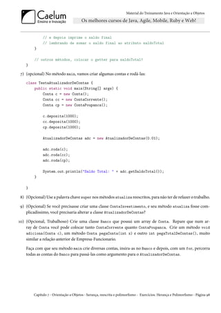 Material do Treinamento Java e Orientação a Objetos




             // e depois imprime o saldo final
             // lembrando de somar o saldo final ao atributo saldoTotal
        }

        // outros métodos, colocar o getter para saldoTotal!
   }

7) (opcional) No método main, vamos criar algumas contas e rodá-las:
   class TestaAtualizadorDeContas {
       public static void main(String[] args) {
           Conta c = new Conta();
           Conta cc = new ContaCorrente();
           Conta cp = new ContaPoupanca();

             c.deposita(1000);
             cc.deposita(1000);
             cp.deposita(1000);

             AtualizadorDeContas adc = new AtualizadorDeContas(0.01);

             adc.roda(c);
             adc.roda(cc);
             adc.roda(cp);

             System.out.println("Saldo Total: " + adc.getSaldoTotal());
        }

   }

8) (Opcional) Use a palavra chave super nos métodos atualiza reescritos, para não ter de refazer o trabalho.

9) (Opcional) Se você precisasse criar uma classe ContaInvestimento, e seu método atualiza fosse com-
   plicadíssimo, você precisaria alterar a classe AtualizadorDeContas?

10) (Opcional, Trabalhoso) Crie uma classe Banco que possui um array de Conta. Repare que num ar-
    ray de Conta você pode colocar tanto ContaCorrente quanto ContaPoupanca. Crie um método void
    adiciona(Conta c), um método Conta pegaConta(int x) e outro int pegaTotalDeContas(), muito
    similar a relação anterior de Empresa-Funcionario.

   Faça com que seu método main crie diversas contas, insira-as no Banco e depois, com um for, percorra
   todas as contas do Banco para passá-las como argumento para o AtualizadorDeContas.




       Capítulo 7 - Orientação a Objetos - herança, reescrita e polimorfismo - Exercícios: Herança e Polimorfismo - Página 98
 