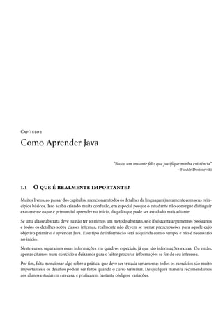 Capítulo 1

Como Aprender Java

                                                    “Busco um instante feliz que justifique minha existência”
                                                                                          – Fiodór Dostoievski



1.1    O que é realmente importante?
Muitos livros, ao passar dos capítulos, mencionam todos os detalhes da linguagem juntamente com seus prin-
cípios básicos. Isso acaba criando muita confusão, em especial porque o estudante não consegue distinguir
exatamente o que é primordial aprender no início, daquilo que pode ser estudado mais adiante.

Se uma classe abstrata deve ou não ter ao menos um método abstrato, se o if só aceita argumentos booleanos
e todos os detalhes sobre classes internas, realmente não devem se tornar preocupações para aquele cujo
objetivo primário é aprender Java. Esse tipo de informação será adquirida com o tempo, e não é necessário
no início.

Neste curso, separamos essas informações em quadros especiais, já que são informações extras. Ou então,
apenas citamos num exercício e deixamos para o leitor procurar informações se for de seu interesse.

Por fim, falta mencionar algo sobre a prática, que deve ser tratada seriamente: todos os exercícios são muito
importantes e os desafios podem ser feitos quando o curso terminar. De qualquer maneira recomendamos
aos alunos estudarem em casa, e praticarem bastante código e variações.
 