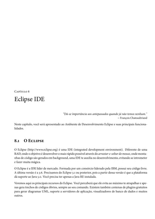 Capítulo 8

Eclipse IDE

                                        “Dá-se importância aos antepassados quando já não temos nenhum."
                                                                                  – François Chateaubriand

Neste capítulo, você será apresentado ao Ambiente de Desenvolvimento Eclipse e suas principais funciona-
lidades.



8.1    O Eclipse
O Eclipse (http://www.eclipse.org) é uma IDE (integrated development environment). Diferente de uma
RAD, onde o objetivo é desenvolver o mais rápido possível através do arrastar-e-soltar do mouse, onde monta-
nhas de código são gerados em background, uma IDE te auxilia no desenvolvimento, evitando se intrometer
e fazer muita mágica.

O Eclipse é a IDE líder de mercado. Formada por um consórcio liderado pela IBM, possui seu código livre.
A última versão é a 3.6. Precisamos do Eclipse 3.1 ou posterior, pois a partir dessa versão é que a plataforma
dá suporte ao Java 5.0. Você precisa ter apenas a Java RE instalada.

Veremos aqui os principais recursos do Eclipse. Você perceberá que ele evita ao máximo te atrapalhar e ape-
nas gera trechos de códigos óbvios, sempre ao seu comando. Existem também centenas de plugins gratuitos
para gerar diagramas UML, suporte a servidores de aplicação, visualizadores de banco de dados e muitos
outros.
 