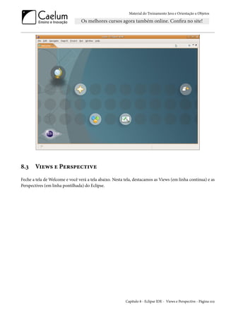 Material do Treinamento Java e Orientação a Objetos




8.3    Views e Perspective
Feche a tela de Welcome e você verá a tela abaixo. Nesta tela, destacamos as Views (em linha contínua) e as
Perspectives (em linha pontilhada) do Eclipse.




                                                         Capítulo 8 - Eclipse IDE - Views e Perspective - Página 102
 