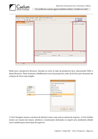 Material do Treinamento Java e Orientação a Objetos




Mude para a perspectiva Resource, clicando no ícone ao lado da perspectiva Java, selecionando Other e
depois Resource. Neste momento, trabalharemos com esta perspectiva, antes da de Java, pois ela possui um
conjunto de Views mais simples.




A View Navigator mostra a estrutura de diretório assim como está no sistema de arquivos. A View Outline
mostra um resumo das classes, interfaces e enumerações declaradas no arquivo java atualmente editado
(serve também para outros tipos de arquivos).



                                                        Capítulo 8 - Eclipse IDE - Views e Perspective - Página 103
 