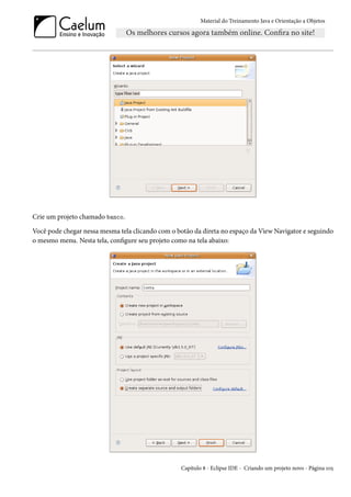 Material do Treinamento Java e Orientação a Objetos




Crie um projeto chamado banco.

Você pode chegar nessa mesma tela clicando com o botão da direta no espaço da View Navigator e seguindo
o mesmo menu. Nesta tela, configure seu projeto como na tela abaixo:




                                                  Capítulo 8 - Eclipse IDE - Criando um projeto novo - Página 105
 
