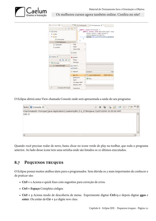 Material do Treinamento Java e Orientação a Objetos




O Eclipse abrirá uma View chamada Console onde será apresentada a saída do seu programa:




Quando você precisar rodar de novo, basta clicar no ícone verde de play na toolbar, que roda o programa
anterior. Ao lado desse ícone tem uma setinha onde são listados os 10 últimos executados.



8.7    Pequenos truques
O Eclipse possui muitos atalhos úteis para o programador. Sem dúvida os 3 mais importantes de conhecer e
de praticar são:

   • Ctrl + 1 Aciona o quick fixes com sugestões para correção de erros.

   • Ctrl + Espaço Completa códigos

   • Ctrl + 3 Aciona modo de descoberta de menu. Experimente digitar Ctrl+3 e depois digitar ggas e
     enter. Ou então de Ctr + 3 e digite new class.

                                                           Capítulo 8 - Eclipse IDE - Pequenos truques - Página 111
 
