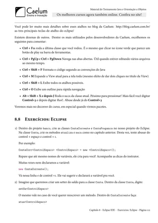 Material do Treinamento Java e Orientação a Objetos




Você pode ler muito mais detalhes sobre esses atalhos no blog da Caelum: http://blog.caelum.com.br/
as-tres-principais-teclas-de-atalho-do-eclipse/

Existem dezenas de outros. Dentre os mais utilizados pelos desenvolvedores da Caelum, escolhemos os
seguintes para comentar:

   • Ctrl + F11 roda a última classe que você rodou. É o mesmo que clicar no ícone verde que parece um
     botão de play na barra de ferramentas.

   • Ctrl + PgUp e Ctrl + PgDown Navega nas abas abertas. Útil quando estiver editando vários arquivos
     ao mesmo tempo.

   • Ctrl + Shift + F Formata o código segundo as convenções do Java

   • Ctrl + M Expande a View atual para a tela toda (mesmo efeito de dar dois cliques no título da View)

   • Ctrl + Shift + L Exibe todos os atalhos possíveis.

   • Ctrl + O Exibe um outline para rápida navegação

   • Alt + Shift + X e depois J Roda o main da classe atual. Péssimo para pressionar! Mais fácil você digitar
     Control+3 e depois digitar Run!. Abuse desde já do Control+3

Veremos mais no decorrer do curso, em especial quando virmos pacotes.



8.8     Exercícios: Eclipse
1) Dentro do projeto banco, crie as classes ContaCorrente e ContaPoupanca no nosso projeto do Eclipse.
   Na classe Conta, crie os métodos atualiza e saca como no capítulo anterior. Desta vez, tente abusar do
   control + espaço e control + 1.

   Por exemplo:

   ContaCorr<ControlEspaco> <ControlEspaco> = new <ControlEspaco>();

   Repare que até mesmo nomes de variáveis, ele cria para você! Acompanhe as dicas do instrutor.
   Muitas vezes nem declaramos a variável:
   new ContaCorrente();

   Vá nessa linha e de control +1. Ele vai sugerir e declarará a variável pra você.

2) Imagine que queremos criar um setter do saldo para a classe Conta. Dentro da classe Conta, digite:

   setSa<ControlEspaco>

   O mesmo vale no caso de você querer reescrever um método. Dentro de ContaCorrente faça:

   atua<ControlEspaco>

                                                             Capítulo 8 - Eclipse IDE - Exercícios: Eclipse - Página 112
 