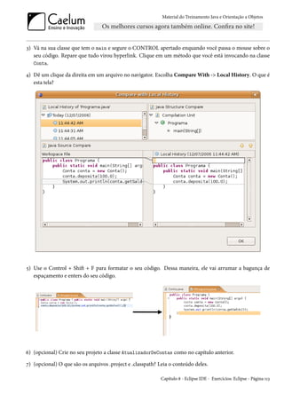 Material do Treinamento Java e Orientação a Objetos




3) Vá na sua classe que tem o main e segure o CONTROL apertado enquando você passa o mouse sobre o
   seu código. Repare que tudo virou hyperlink. Clique em um método que você está invocando na classe
   Conta.

4) Dê um clique da direita em um arquivo no navigator. Escolha Compare With -> Local History. O que é
   esta tela?




5) Use o Control + Shift + F para formatar o seu código. Dessa maneira, ele vai arrumar a bagunça de
   espaçamento e enters do seu código.




6) (opcional) Crie no seu projeto a classe AtualizadorDeContas como no capítulo anterior.

7) (opcional) O que são os arquivos .project e .classpath? Leia o conteúdo deles.

                                                            Capítulo 8 - Eclipse IDE - Exercícios: Eclipse - Página 113
 