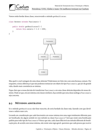 Material do Treinamento Java e Orientação a Objetos




Vamos então herdar dessa classe, reescrevendo o método getBonificacao:

class Gerente extends Funcionario {

      public double getBonificacao() {
          return this.salario * 1.4 + 1000;
      }
}




Mas qual é a real vantagem de uma classe abstrata? Poderíamos ter feito isto com uma herança comum. Por
enquanto, a única diferença é que não podemos instanciar um objeto do tipo Funcionario, que já é de grande
valia, dando mais consistência ao sistema.

Fique claro que a nossa decisão de transformar Funcionario em uma classe abstrata dependeu do nosso do-
mínio. Pode ser que, em um sistema com classes similares, faça sentido que uma classe análoga a Funcionario
seja concreta.



9.3     Métodos abstratos
Se o método getBonificacao não fosse reescrito, ele seria herdado da classe mãe, fazendo com que devol-
vesse o salário mais 20%.

Levando em consideração que cada funcionário em nosso sistema tem uma regra totalmente diferente para
ser bonificado, faz algum sentido ter esse método na classe Funcionario? Será que existe uma bonificação
padrão para todo tipo de Funcionario? Parece que não, cada classe filha terá um método diferente de bonifi-
cação pois, de acordo com nosso sistema, não existe uma regra geral: queremos que cada pessoa que escreve


                                   Capítulo 9 - Orientação a Objetos - Classes Abstratas - Métodos abstratos - Página 118
 