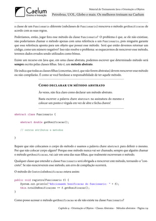Material do Treinamento Java e Orientação a Objetos




a classe de um Funcionario diferente (subclasses de Funcionario) reescreva o método getBonificacao de
acordo com as suas regras.

Poderíamos, então, jogar fora esse método da classe Funcionario? O problema é que, se ele não existisse,
não poderíamos chamar o método apenas com uma referência a um Funcionario, pois ninguém garante
que essa referência aponta para um objeto que possui esse método. Será que então devemos retornar um
código, como um número negativo? Isso não resolve o problema: se esquecermos de reescrever esse método,
teremos dados errados sendo utilizados como bônus.

Existe um recurso em Java que, em uma classe abstrata, podemos escrever que determinado método será
sempre escrito pelas classes filhas. Isto é, um método abstrato.

Ele indica que todas as classes filhas (concretas, isto é, que não forem abstratas) devem reescrever esse método
ou não compilarão. É como se você herdasse a responsabilidade de ter aquele método.


                    Como declarar um método abstrato
                    Às vezes, não fica claro como declarar um método abstrato.

                    Basta escrever a palavra chave abstract na assinatura do mesmo e
                    colocar um ponto e vírgula em vez de abre e fecha chaves!


abstract class Funcionario {

    abstract double getBonificacao();

    // outros atributos e metodos

}

Repare que não colocamos o corpo do método e usamos a palavra chave abstract para definir o mesmo.
Por que não colocar corpo algum? Porque esse método nunca vai ser chamado, sempre que alguém chamar
o método getBonificacao, vai cair em uma das suas filhas, que realmente escreveram o método.

Qualquer classe que estender a classe Funcionario será obrigada a reescrever este método, tornando-o “con-
creto”. Se não reescreverem esse método, um erro de compilação ocorrerá.

O método do ControleDeBonificacao estava assim:

public void registra(Funcionario f) {
    System.out.println("Adicionando bonificacao do funcionario: " + f);
    this.totalDeBonificacoes += f.getBonificacao();
}

Como posso acessar o método getBonificacao se ele não existe na classe Funcionario?

                                    Capítulo 9 - Orientação a Objetos - Classes Abstratas - Métodos abstratos - Página 119
 