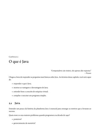 Capítulo 2

O que é Java

                                                      “Computadores são inúteis, eles apenas dão respostas”
                                                                                                  – Picasso

Chegou a hora de responder as perguntas mais básicas sobre Java. Ao término desse capítulo, você será capaz
de:

   • responder o que é Java;

   • mostrar as vantagens e desvantagens do Java;

   • entender bem o conceito de máquina virtual;

   • compilar e executar um programa simples.



2.1    Java
Entender um pouco da história da plataforma Java é essencial para enxergar os motivos que a levaram ao
sucesso.

Quais eram os seus maiores problemas quando programava na década de 1990?

   • ponteiros?

   • gerenciamento de memória?
 