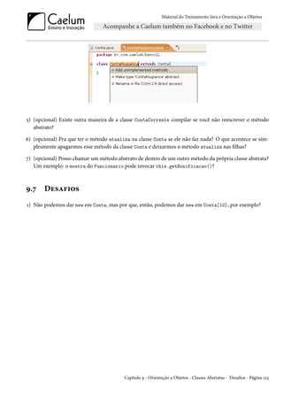 Material do Treinamento Java e Orientação a Objetos




5) (opcional) Existe outra maneira de a classe ContaCorrente compilar se você não reescrever o método
   abstrato?

6) (opcional) Pra que ter o método atualiza na classe Conta se ele não faz nada? O que acontece se sim-
   plesmente apagarmos esse método da classe Conta e deixarmos o método atualiza nas filhas?

7) (opcional) Posso chamar um método abstrato de dentro de um outro método da própria classe abstrata?
   Um exemplo: o mostra do Funcionario pode invocar this.getBonificacao()?



9.7    Desafios
1) Não podemos dar new em Conta, mas por que, então, podemos dar new em Conta[10], por exemplo?




                                         Capítulo 9 - Orientação a Objetos - Classes Abstratas - Desafios - Página 123
 