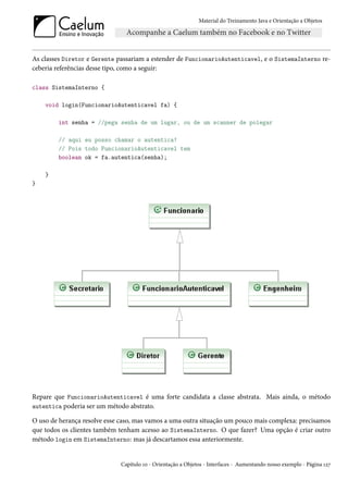 Material do Treinamento Java e Orientação a Objetos




As classes Diretor e Gerente passariam a estender de FuncionarioAutenticavel, e o SistemaInterno re-
ceberia referências desse tipo, como a seguir:

class SistemaInterno {

    void login(FuncionarioAutenticavel fa) {

        int senha = //pega senha de um lugar, ou de um scanner de polegar

        // aqui eu posso chamar o autentica!
        // Pois todo FuncionarioAutenticavel tem
        boolean ok = fa.autentica(senha);

    }
}




Repare que FuncionarioAutenticavel é uma forte candidata a classe abstrata. Mais ainda, o método
autentica poderia ser um método abstrato.

O uso de herança resolve esse caso, mas vamos a uma outra situação um pouco mais complexa: precisamos
que todos os clientes também tenham acesso ao SistemaInterno. O que fazer? Uma opção é criar outro
método login em SistemaInterno: mas já descartamos essa anteriormente.


                              Capítulo 10 - Orientação a Objetos - Interfaces - Aumentando nosso exemplo - Página 127
 