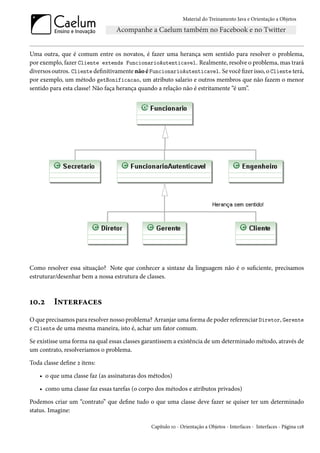 Material do Treinamento Java e Orientação a Objetos




Uma outra, que é comum entre os novatos, é fazer uma herança sem sentido para resolver o problema,
por exemplo, fazer Cliente extends FuncionarioAutenticavel. Realmente, resolve o problema, mas trará
diversos outros. Cliente definitivamente não é FuncionarioAutenticavel. Se você fizer isso, o Cliente terá,
por exemplo, um método getBonificacao, um atributo salario e outros membros que não fazem o menor
sentido para esta classe! Não faça herança quando a relação não é estritamente “é um”.




Como resolver essa situação? Note que conhecer a sintaxe da linguagem não é o suficiente, precisamos
estruturar/desenhar bem a nossa estrutura de classes.



10.2      Interfaces
O que precisamos para resolver nosso problema? Arranjar uma forma de poder referenciar Diretor, Gerente
e Cliente de uma mesma maneira, isto é, achar um fator comum.

Se existisse uma forma na qual essas classes garantissem a existência de um determinado método, através de
um contrato, resolveríamos o problema.

Toda classe define 2 itens:

    • o que uma classe faz (as assinaturas dos métodos)

    • como uma classe faz essas tarefas (o corpo dos métodos e atributos privados)

Podemos criar um “contrato” que define tudo o que uma classe deve fazer se quiser ter um determinado
status. Imagine:

                                               Capítulo 10 - Orientação a Objetos - Interfaces - Interfaces - Página 128
 