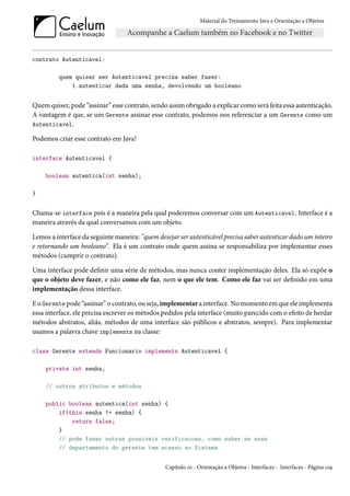 Material do Treinamento Java e Orientação a Objetos




contrato Autenticavel:

         quem quiser ser Autenticavel precisa saber fazer:
             1.autenticar dada uma senha, devolvendo um booleano


Quem quiser, pode “assinar” esse contrato, sendo assim obrigado a explicar como será feita essa autenticação.
A vantagem é que, se um Gerente assinar esse contrato, podemos nos referenciar a um Gerente como um
Autenticavel.

Podemos criar esse contrato em Java!

interface Autenticavel {

    boolean autentica(int senha);

}


Chama-se interface pois é a maneira pela qual poderemos conversar com um Autenticavel. Interface é a
maneira através da qual conversamos com um objeto.

Lemos a interface da seguinte maneira: "quem desejar ser autenticável precisa saber autenticar dado um inteiro
e retornando um booleano”. Ela é um contrato onde quem assina se responsabiliza por implementar esses
métodos (cumprir o contrato).

Uma interface pode definir uma série de métodos, mas nunca conter implementação deles. Ela só expõe o
que o objeto deve fazer, e não como ele faz, nem o que ele tem. Como ele faz vai ser definido em uma
implementação dessa interface.

E o Gerente pode “assinar” o contrato, ou seja, implementar a interface. No momento em que ele implementa
essa interface, ele precisa escrever os métodos pedidos pela interface (muito parecido com o efeito de herdar
métodos abstratos, aliás, métodos de uma interface são públicos e abstratos, sempre). Para implementar
usamos a palavra chave implements na classe:

class Gerente extends Funcionario implements Autenticavel {

    private int senha;

    // outros atributos e métodos

    public boolean autentica(int senha) {
        if(this.senha != senha) {
            return false;
        }
        // pode fazer outras possiveis verificacoes, como saber se esse
        // departamento do gerente tem acesso ao Sistema


                                                Capítulo 10 - Orientação a Objetos - Interfaces - Interfaces - Página 129
 